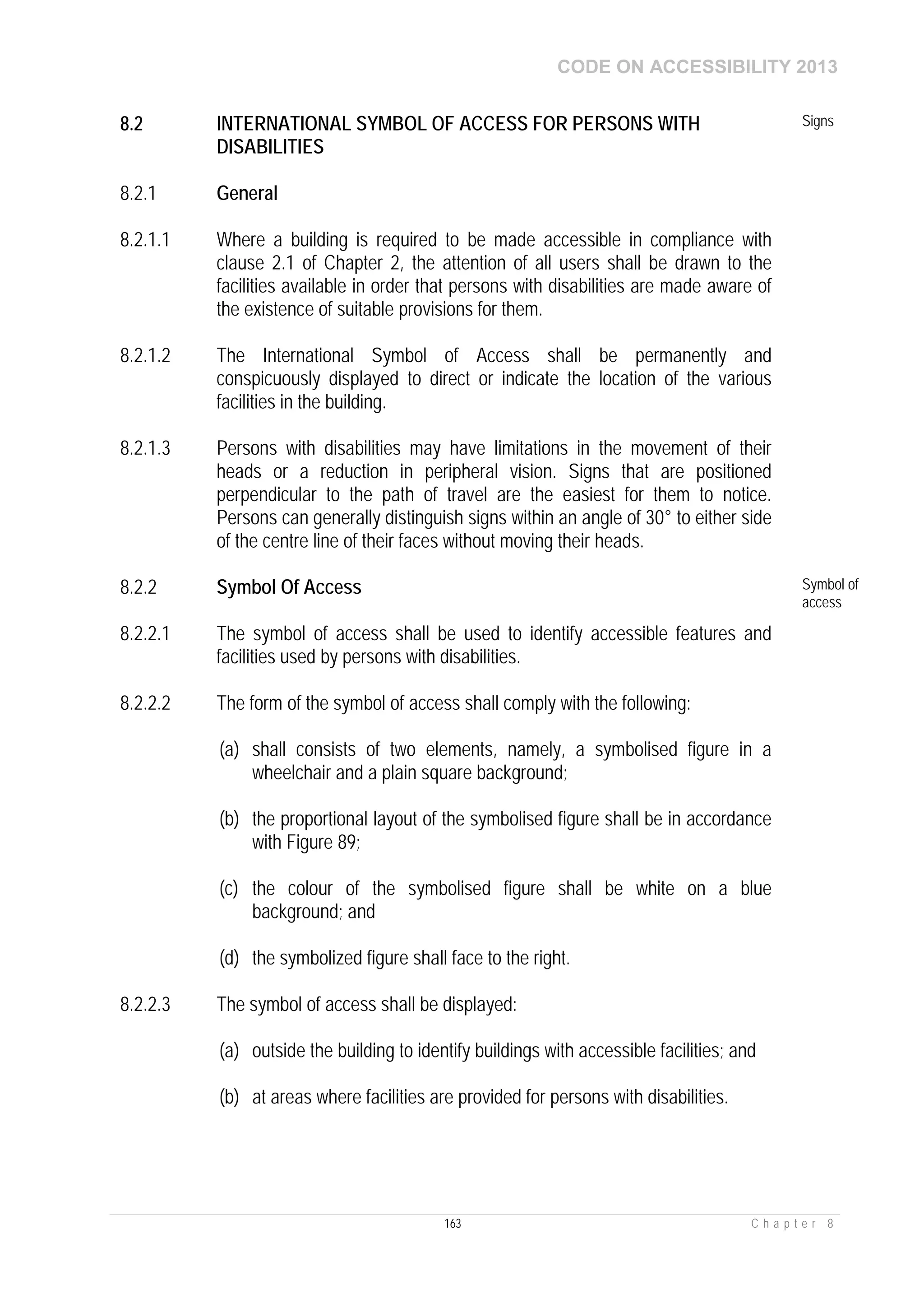CODE ON ACCESSIBILITY 2013
163 C h a p t e r 8
8.2 INTERNATIONAL SYMBOL OF ACCESS FOR PERSONS WITH
DISABILITIES
Signs
8.2.1 General
8.2.1.1 Where a building is required to be made accessible in compliance with
clause 2.1 of Chapter 2, the attention of all users shall be drawn to the
facilities available in order that persons with disabilities are made aware of
the existence of suitable provisions for them.
8.2.1.2 The International Symbol of Access shall be permanently and
conspicuously displayed to direct or indicate the location of the various
facilities in the building.
8.2.1.3 Persons with disabilities may have limitations in the movement of their
heads or a reduction in peripheral vision. Signs that are positioned
perpendicular to the path of travel are the easiest for them to notice.
Persons can generally distinguish signs within an angle of 30° to either side
of the centre line of their faces without moving their heads.
8.2.2 Symbol Of Access Symbol of
access
8.2.2.1 The symbol of access shall be used to identify accessible features and
facilities used by persons with disabilities.
8.2.2.2 The form of the symbol of access shall comply with the following:
(a) shall consists of two elements, namely, a symbolised figure in a
wheelchair and a plain square background;
(b) the proportional layout of the symbolised figure shall be in accordance
with Figure 89;
(c) the colour of the symbolised figure shall be white on a blue
background; and
(d) the symbolized figure shall face to the right.
8.2.2.3 The symbol of access shall be displayed:
(a) outside the building to identify buildings with accessible facilities; and
(b) at areas where facilities are provided for persons with disabilities.
 
