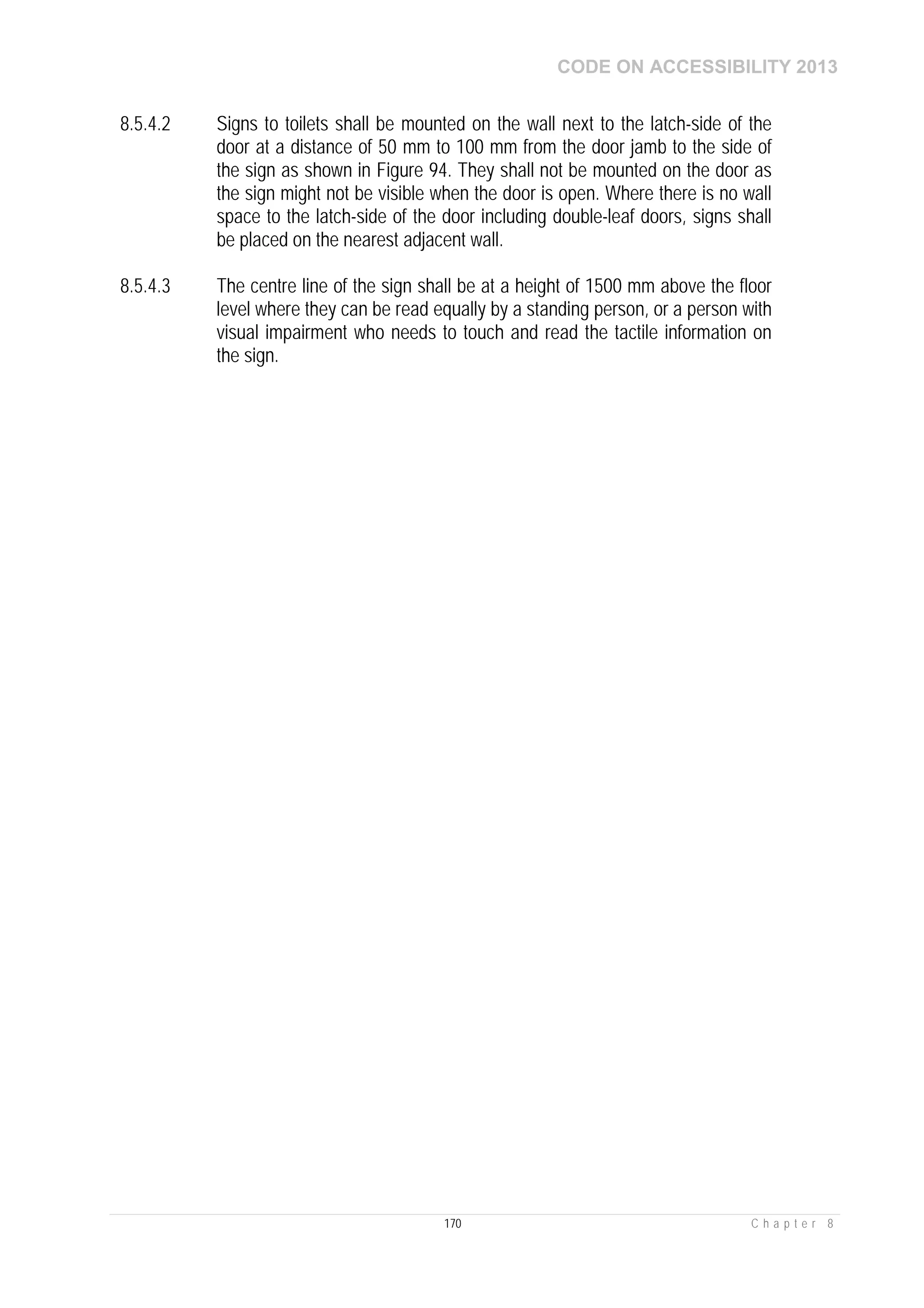 CODE ON ACCESSIBILITY 2013
170 C h a p t e r 8
8.5.4.2 Signs to toilets shall be mounted on the wall next to the latch-side of the
door at a distance of 50 mm to 100 mm from the door jamb to the side of
the sign as shown in Figure 94. They shall not be mounted on the door as
the sign might not be visible when the door is open. Where there is no wall
space to the latch-side of the door including double-leaf doors, signs shall
be placed on the nearest adjacent wall.
8.5.4.3 The centre line of the sign shall be at a height of 1500 mm above the floor
level where they can be read equally by a standing person, or a person with
visual impairment who needs to touch and read the tactile information on
the sign.
 