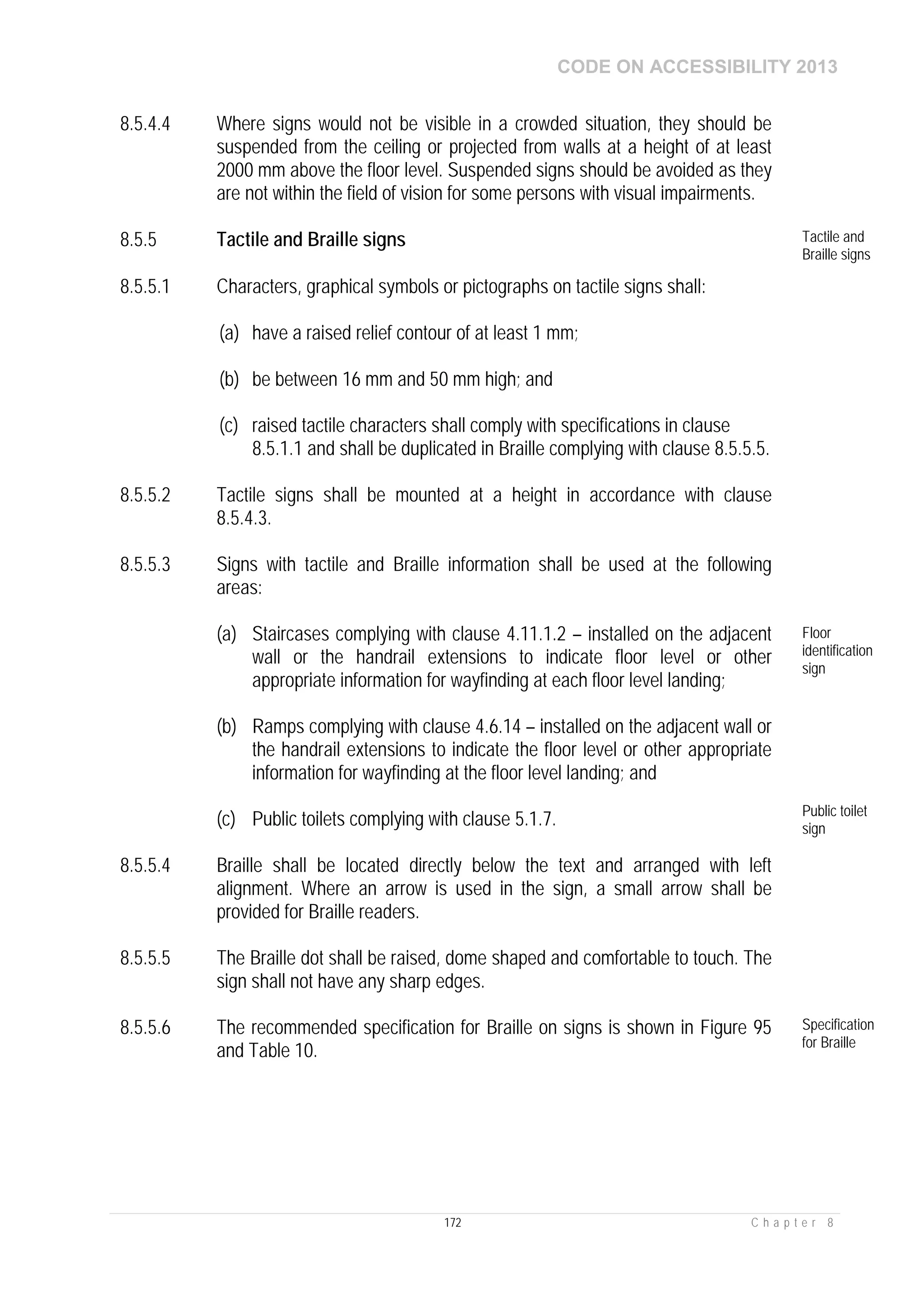 CODE ON ACCESSIBILITY 2013
172 C h a p t e r 8
8.5.4.4 Where signs would not be visible in a crowded situation, they should be
suspended from the ceiling or projected from walls at a height of at least
2000 mm above the floor level. Suspended signs should be avoided as they
are not within the field of vision for some persons with visual impairments.
8.5.5 Tactile and Braille signs Tactile and
Braille signs
8.5.5.1 Characters, graphical symbols or pictographs on tactile signs shall:
(a) have a raised relief contour of at least 1 mm;
(b) be between 16 mm and 50 mm high; and
(c) raised tactile characters shall comply with specifications in clause
8.5.1.1 and shall be duplicated in Braille complying with clause 8.5.5.5.
8.5.5.2 Tactile signs shall be mounted at a height in accordance with clause
8.5.4.3.
8.5.5.3 Signs with tactile and Braille information shall be used at the following
areas:
(a) Staircases complying with clause 4.11.1.2 – installed on the adjacent
wall or the handrail extensions to indicate floor level or other
appropriate information for wayfinding at each floor level landing;
(b) Ramps complying with clause 4.6.14 – installed on the adjacent wall or
the handrail extensions to indicate the floor level or other appropriate
information for wayfinding at the floor level landing; and
(c) Public toilets complying with clause 5.1.7.
Floor
identification
sign
Public toilet
sign
8.5.5.4 Braille shall be located directly below the text and arranged with left
alignment. Where an arrow is used in the sign, a small arrow shall be
provided for Braille readers.
8.5.5.5 The Braille dot shall be raised, dome shaped and comfortable to touch. The
sign shall not have any sharp edges.
8.5.5.6 The recommended specification for Braille on signs is shown in Figure 95
and Table 10.
Specification
for Braille
 