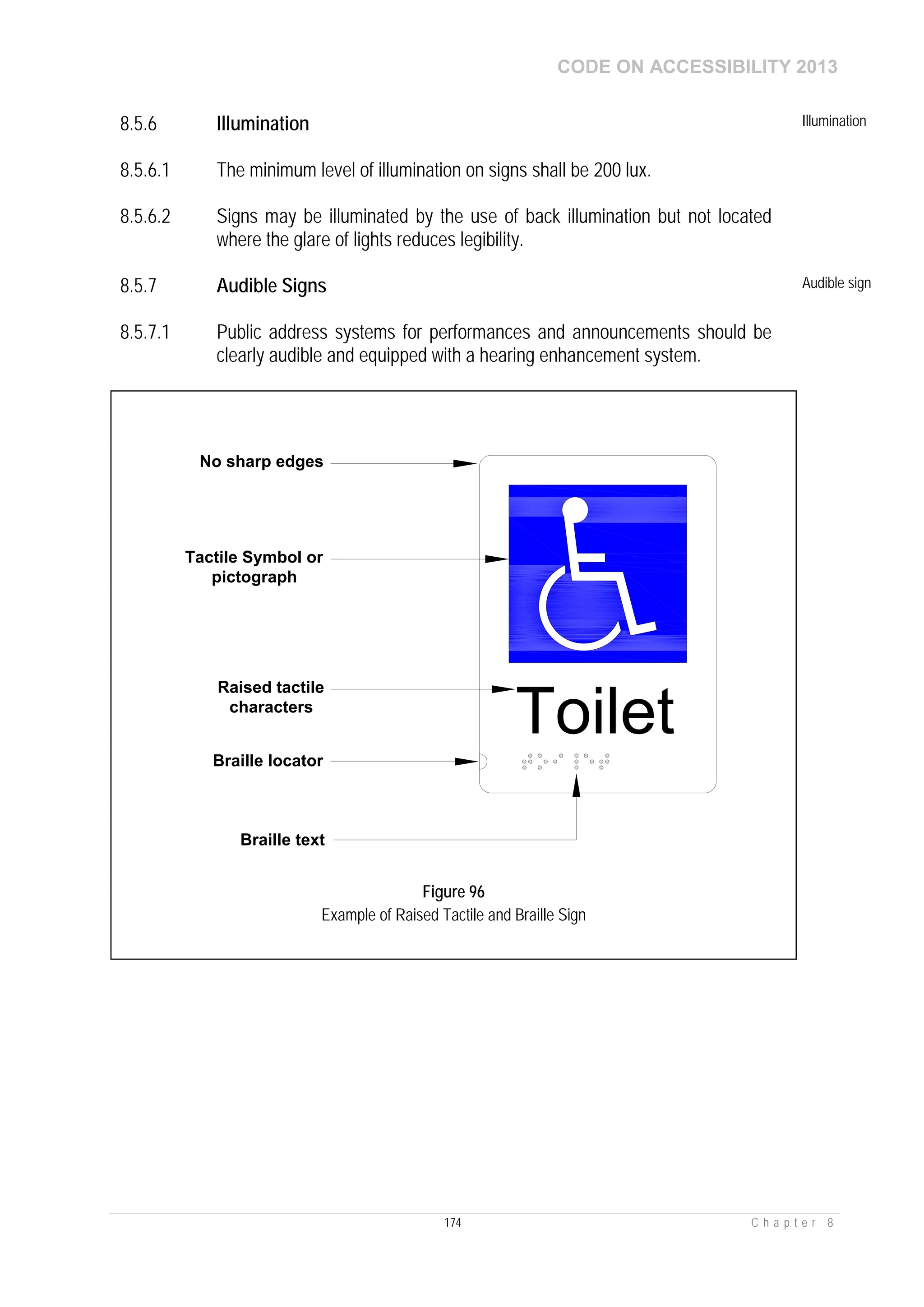 CODE ON ACCESSIBILITY 2013
174 C h a p t e r 8
8.5.6 Illumination Illumination
8.5.6.1 The minimum level of illumination on signs shall be 200 lux.
8.5.6.2 Signs may be illuminated by the use of back illumination but not located
where the glare of lights reduces legibility.
8.5.7 Audible Signs Audible sign
8.5.7.1 Public address systems for performances and announcements should be
clearly audible and equipped with a hearing enhancement system.
Toilet
Raised tactile
characters
Braille locator
Braille text
Tactile Symbol or
pictograph
No sharp edges
Figure 96
Example of Raised Tactile and Braille Sign
 