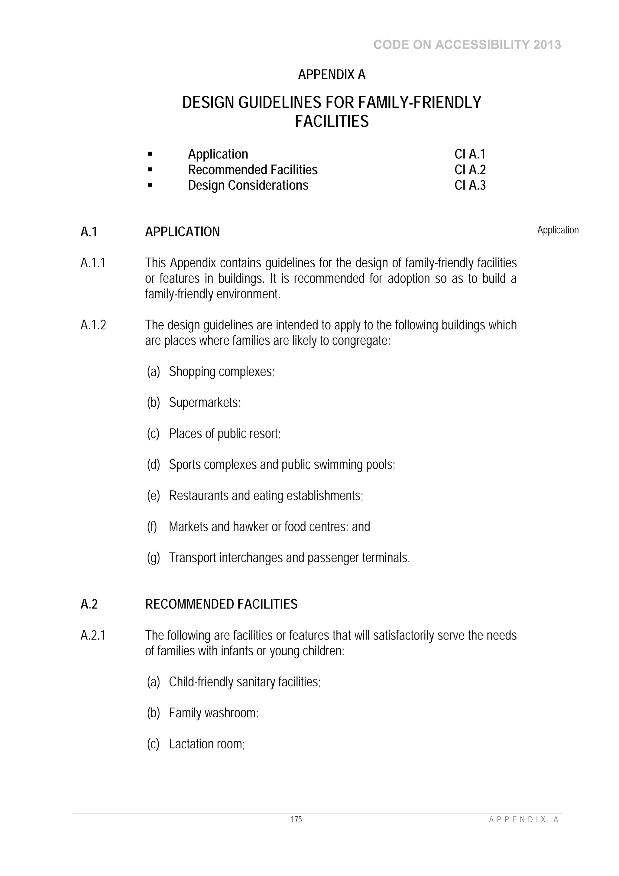 CODE ON ACCESSIBILITY 2013
175 A P P E N D I X A
APPENDIX A
DESIGN GUIDELINES FOR FAMILY-FRIENDLY
FACILITIES
 Application Cl A.1
 Recommended Facilities Cl A.2
 Design Considerations Cl A.3
A.1 APPLICATION Application
A.1.1 This Appendix contains guidelines for the design of family-friendly facilities
or features in buildings. It is recommended for adoption so as to build a
family-friendly environment.
A.1.2 The design guidelines are intended to apply to the following buildings which
are places where families are likely to congregate:
(a) Shopping complexes;
(b) Supermarkets;
(c) Places of public resort;
(d) Sports complexes and public swimming pools;
(e) Restaurants and eating establishments;
(f) Markets and hawker or food centres; and
(g) Transport interchanges and passenger terminals.
A.2 RECOMMENDED FACILITIES
A.2.1 The following are facilities or features that will satisfactorily serve the needs
of families with infants or young children:
(a) Child-friendly sanitary facilities;
(b) Family washroom;
(c) Lactation room;
 