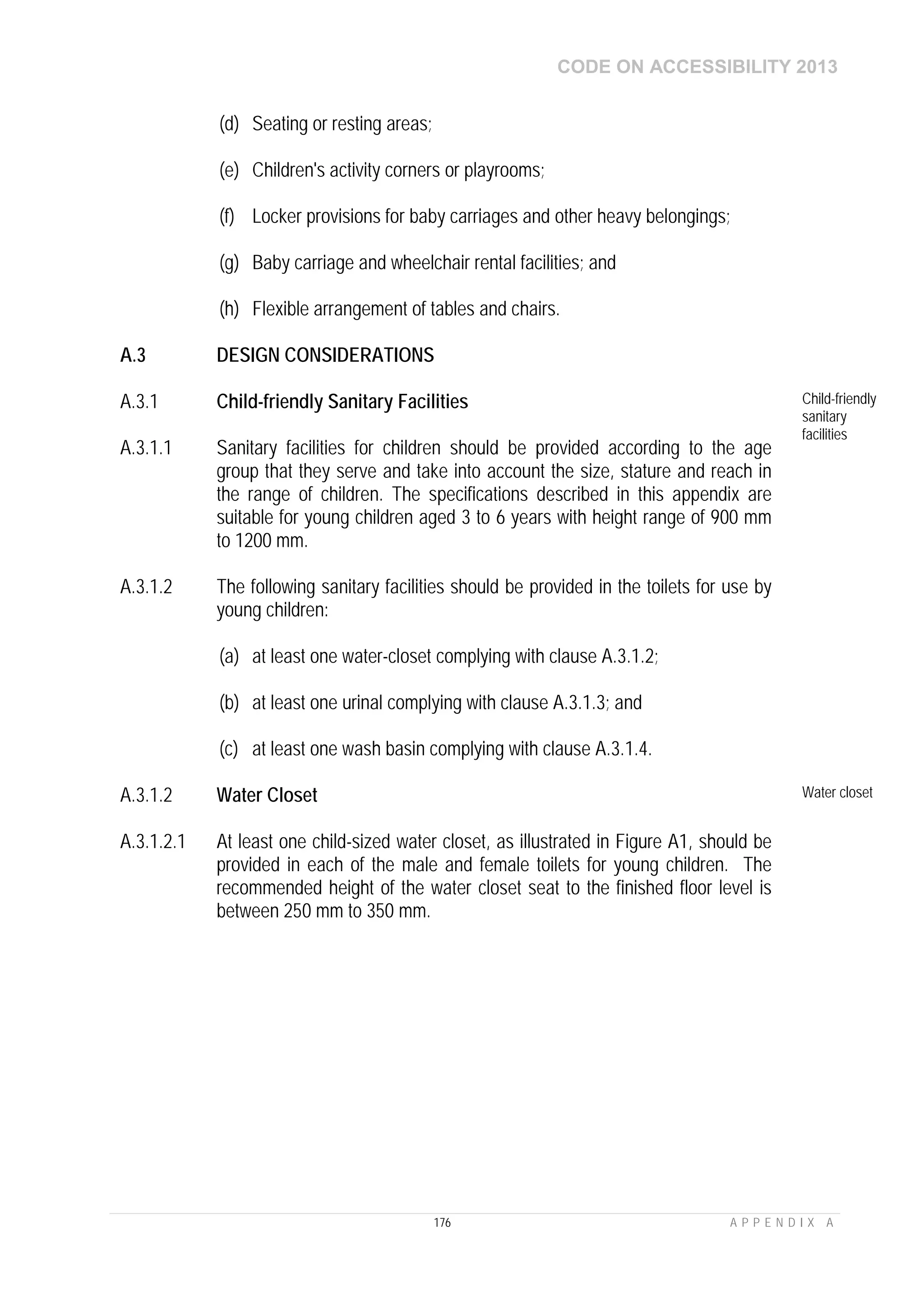 CODE ON ACCESSIBILITY 2013
176 A P P E N D I X A
(d) Seating or resting areas;
(e) Children's activity corners or playrooms;
(f) Locker provisions for baby carriages and other heavy belongings;
(g) Baby carriage and wheelchair rental facilities; and
(h) Flexible arrangement of tables and chairs.
A.3 DESIGN CONSIDERATIONS
A.3.1 Child-friendly Sanitary Facilities Child-friendly
sanitary
facilities
A.3.1.1 Sanitary facilities for children should be provided according to the age
group that they serve and take into account the size, stature and reach in
the range of children. The specifications described in this appendix are
suitable for young children aged 3 to 6 years with height range of 900 mm
to 1200 mm.
A.3.1.2 The following sanitary facilities should be provided in the toilets for use by
young children:
(a) at least one water-closet complying with clause A.3.1.2;
(b) at least one urinal complying with clause A.3.1.3; and
(c) at least one wash basin complying with clause A.3.1.4.
A.3.1.2 Water Closet Water closet
A.3.1.2.1 At least one child-sized water closet, as illustrated in Figure A1, should be
provided in each of the male and female toilets for young children. The
recommended height of the water closet seat to the finished floor level is
between 250 mm to 350 mm.
 