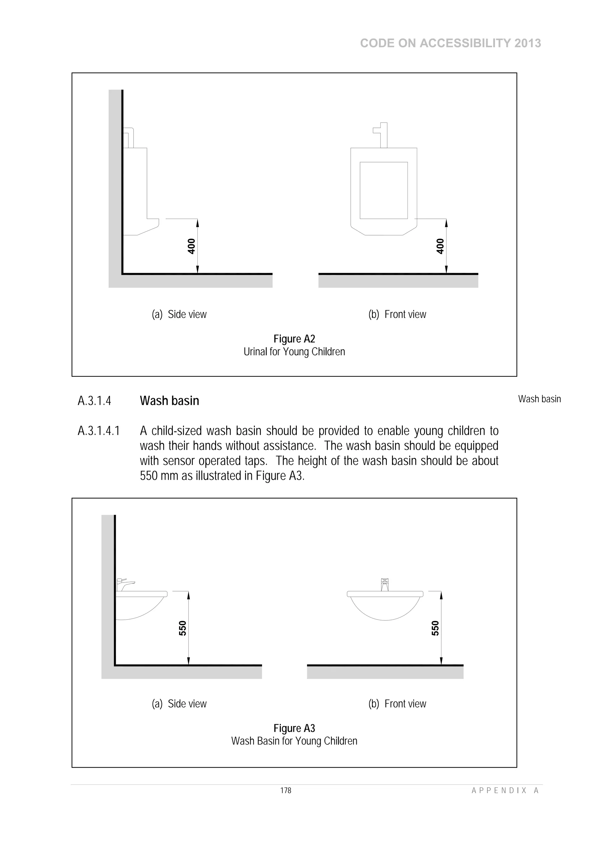 CODE ON ACCESSIBILITY 2013
178 A P P E N D I X A
A.3.1.4 Wash basin Wash basin
A.3.1.4.1 A child-sized wash basin should be provided to enable young children to
wash their hands without assistance. The wash basin should be equipped
with sensor operated taps. The height of the wash basin should be about
550 mm as illustrated in Figure A3.
400
400
(a) Side view (b) Front view
Figure A2
Urinal for Young Children
550
550
(a) Side view (b) Front view
Figure A3
Wash Basin for Young Children
 