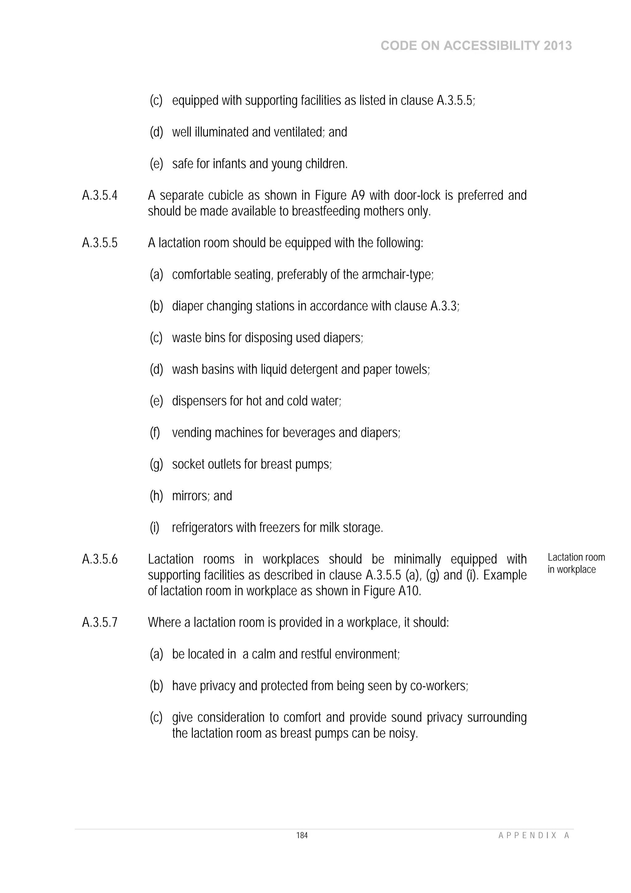 CODE ON ACCESSIBILITY 2013
184 A P P E N D I X A
(c) equipped with supporting facilities as listed in clause A.3.5.5;
(d) well illuminated and ventilated; and
(e) safe for infants and young children.
A.3.5.4 A separate cubicle as shown in Figure A9 with door-lock is preferred and
should be made available to breastfeeding mothers only.
A.3.5.5 A lactation room should be equipped with the following:
(a) comfortable seating, preferably of the armchair-type;
(b) diaper changing stations in accordance with clause A.3.3;
(c) waste bins for disposing used diapers;
(d) wash basins with liquid detergent and paper towels;
(e) dispensers for hot and cold water;
(f) vending machines for beverages and diapers;
(g) socket outlets for breast pumps;
(h) mirrors; and
(i) refrigerators with freezers for milk storage.
A.3.5.6 Lactation rooms in workplaces should be minimally equipped with
supporting facilities as described in clause A.3.5.5 (a), (g) and (i). Example
of lactation room in workplace as shown in Figure A10.
Lactation room
in workplace
A.3.5.7 Where a lactation room is provided in a workplace, it should:
(a) be located in a calm and restful environment;
(b) have privacy and protected from being seen by co-workers;
(c) give consideration to comfort and provide sound privacy surrounding
the lactation room as breast pumps can be noisy.
 