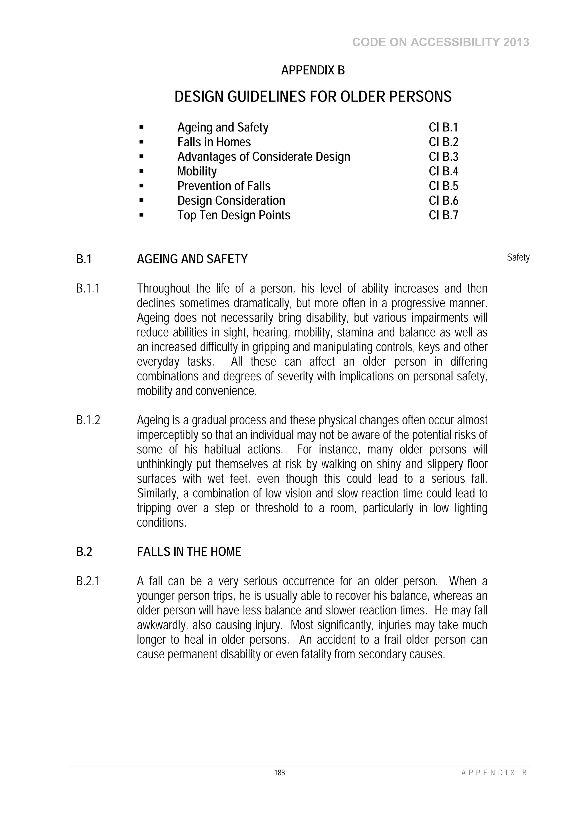 CODE ON ACCESSIBILITY 2013
188 A P P E N D I X B
APPENDIX B
DESIGN GUIDELINES FOR OLDER PERSONS
 Ageing and Safety Cl B.1
 Falls in Homes Cl B.2
 Advantages of Considerate Design Cl B.3
 Mobility Cl B.4
 Prevention of Falls Cl B.5
 Design Consideration Cl B.6
 Top Ten Design Points Cl B.7
B.1 AGEING AND SAFETY Safety
B.1.1 Throughout the life of a person, his level of ability increases and then
declines sometimes dramatically, but more often in a progressive manner.
Ageing does not necessarily bring disability, but various impairments will
reduce abilities in sight, hearing, mobility, stamina and balance as well as
an increased difficulty in gripping and manipulating controls, keys and other
everyday tasks. All these can affect an older person in differing
combinations and degrees of severity with implications on personal safety,
mobility and convenience.
B.1.2 Ageing is a gradual process and these physical changes often occur almost
imperceptibly so that an individual may not be aware of the potential risks of
some of his habitual actions. For instance, many older persons will
unthinkingly put themselves at risk by walking on shiny and slippery floor
surfaces with wet feet, even though this could lead to a serious fall.
Similarly, a combination of low vision and slow reaction time could lead to
tripping over a step or threshold to a room, particularly in low lighting
conditions.
B.2 FALLS IN THE HOME
B.2.1 A fall can be a very serious occurrence for an older person. When a
younger person trips, he is usually able to recover his balance, whereas an
older person will have less balance and slower reaction times. He may fall
awkwardly, also causing injury. Most significantly, injuries may take much
longer to heal in older persons. An accident to a frail older person can
cause permanent disability or even fatality from secondary causes.
 