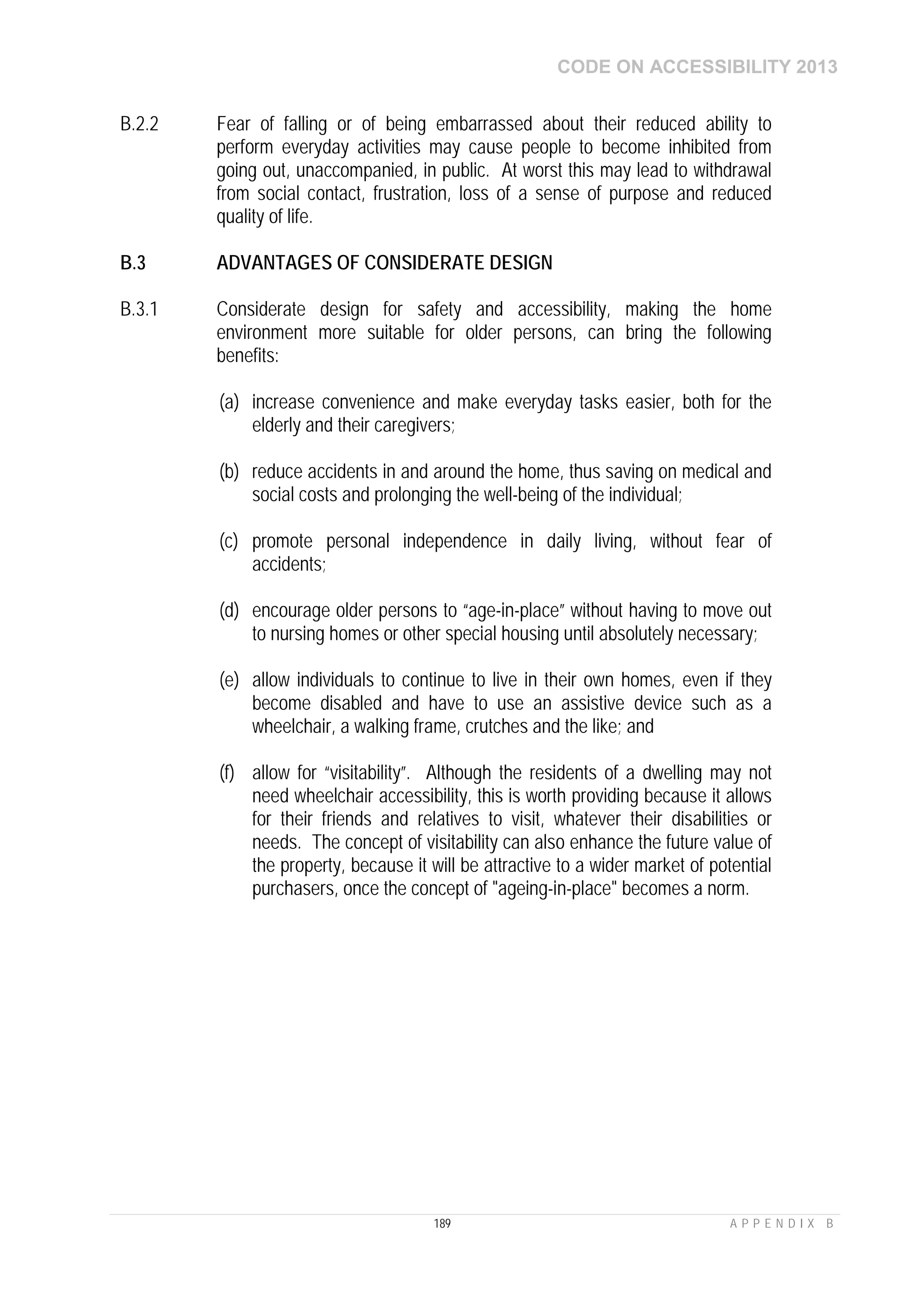 CODE ON ACCESSIBILITY 2013
189 A P P E N D I X B
B.2.2 Fear of falling or of being embarrassed about their reduced ability to
perform everyday activities may cause people to become inhibited from
going out, unaccompanied, in public. At worst this may lead to withdrawal
from social contact, frustration, loss of a sense of purpose and reduced
quality of life.
B.3 ADVANTAGES OF CONSIDERATE DESIGN
B.3.1 Considerate design for safety and accessibility, making the home
environment more suitable for older persons, can bring the following
benefits:
(a) increase convenience and make everyday tasks easier, both for the
elderly and their caregivers;
(b) reduce accidents in and around the home, thus saving on medical and
social costs and prolonging the well-being of the individual;
(c) promote personal independence in daily living, without fear of
accidents;
(d) encourage older persons to “age-in-place” without having to move out
to nursing homes or other special housing until absolutely necessary;
(e) allow individuals to continue to live in their own homes, even if they
become disabled and have to use an assistive device such as a
wheelchair, a walking frame, crutches and the like; and
(f) allow for “visitability”. Although the residents of a dwelling may not
need wheelchair accessibility, this is worth providing because it allows
for their friends and relatives to visit, whatever their disabilities or
needs. The concept of visitability can also enhance the future value of
the property, because it will be attractive to a wider market of potential
purchasers, once the concept of "ageing-in-place" becomes a norm.
 