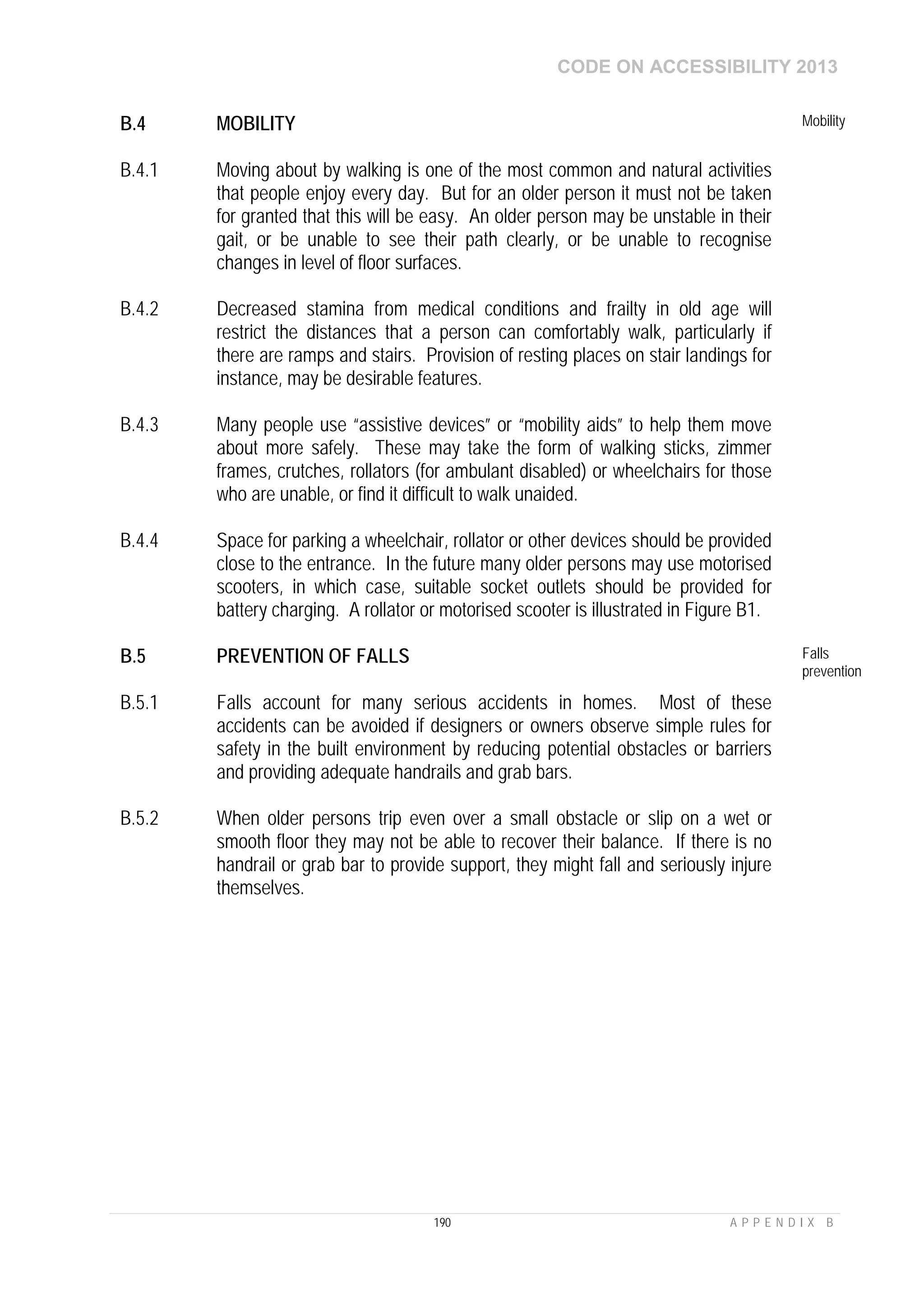 CODE ON ACCESSIBILITY 2013
190 A P P E N D I X B
B.4 MOBILITY Mobility
B.4.1 Moving about by walking is one of the most common and natural activities
that people enjoy every day. But for an older person it must not be taken
for granted that this will be easy. An older person may be unstable in their
gait, or be unable to see their path clearly, or be unable to recognise
changes in level of floor surfaces.
B.4.2 Decreased stamina from medical conditions and frailty in old age will
restrict the distances that a person can comfortably walk, particularly if
there are ramps and stairs. Provision of resting places on stair landings for
instance, may be desirable features.
B.4.3 Many people use “assistive devices” or “mobility aids” to help them move
about more safely. These may take the form of walking sticks, zimmer
frames, crutches, rollators (for ambulant disabled) or wheelchairs for those
who are unable, or find it difficult to walk unaided.
B.4.4 Space for parking a wheelchair, rollator or other devices should be provided
close to the entrance. In the future many older persons may use motorised
scooters, in which case, suitable socket outlets should be provided for
battery charging. A rollator or motorised scooter is illustrated in Figure B1.
B.5 PREVENTION OF FALLS Falls
prevention
B.5.1 Falls account for many serious accidents in homes. Most of these
accidents can be avoided if designers or owners observe simple rules for
safety in the built environment by reducing potential obstacles or barriers
and providing adequate handrails and grab bars.
B.5.2 When older persons trip even over a small obstacle or slip on a wet or
smooth floor they may not be able to recover their balance. If there is no
handrail or grab bar to provide support, they might fall and seriously injure
themselves.
 