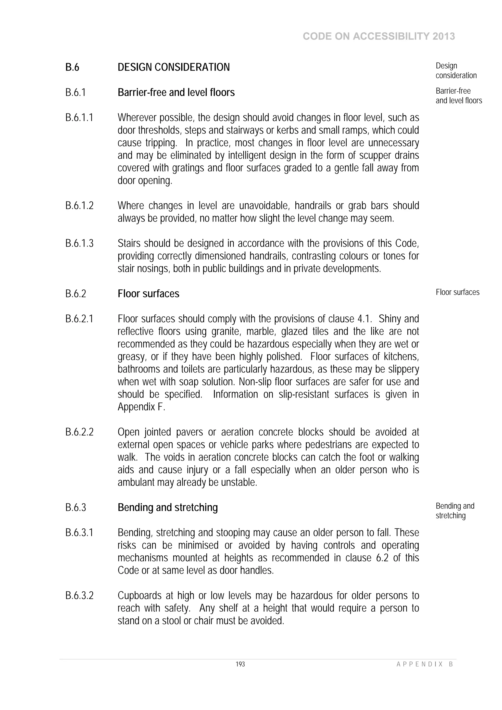 CODE ON ACCESSIBILITY 2013
193 A P P E N D I X B
B.6 DESIGN CONSIDERATION Design
consideration
B.6.1 Barrier-free and level floors Barrier-free
and level floors
B.6.1.1 Wherever possible, the design should avoid changes in floor level, such as
door thresholds, steps and stairways or kerbs and small ramps, which could
cause tripping. In practice, most changes in floor level are unnecessary
and may be eliminated by intelligent design in the form of scupper drains
covered with gratings and floor surfaces graded to a gentle fall away from
door opening.
B.6.1.2 Where changes in level are unavoidable, handrails or grab bars should
always be provided, no matter how slight the level change may seem.
B.6.1.3 Stairs should be designed in accordance with the provisions of this Code,
providing correctly dimensioned handrails, contrasting colours or tones for
stair nosings, both in public buildings and in private developments.
B.6.2 Floor surfaces Floor surfaces
B.6.2.1 Floor surfaces should comply with the provisions of clause 4.1. Shiny and
reflective floors using granite, marble, glazed tiles and the like are not
recommended as they could be hazardous especially when they are wet or
greasy, or if they have been highly polished. Floor surfaces of kitchens,
bathrooms and toilets are particularly hazardous, as these may be slippery
when wet with soap solution. Non-slip floor surfaces are safer for use and
should be specified. Information on slip-resistant surfaces is given in
Appendix F.
B.6.2.2 Open jointed pavers or aeration concrete blocks should be avoided at
external open spaces or vehicle parks where pedestrians are expected to
walk. The voids in aeration concrete blocks can catch the foot or walking
aids and cause injury or a fall especially when an older person who is
ambulant may already be unstable.
B.6.3 Bending and stretching Bending and
stretching
B.6.3.1 Bending, stretching and stooping may cause an older person to fall. These
risks can be minimised or avoided by having controls and operating
mechanisms mounted at heights as recommended in clause 6.2 of this
Code or at same level as door handles.
B.6.3.2 Cupboards at high or low levels may be hazardous for older persons to
reach with safety. Any shelf at a height that would require a person to
stand on a stool or chair must be avoided.
 