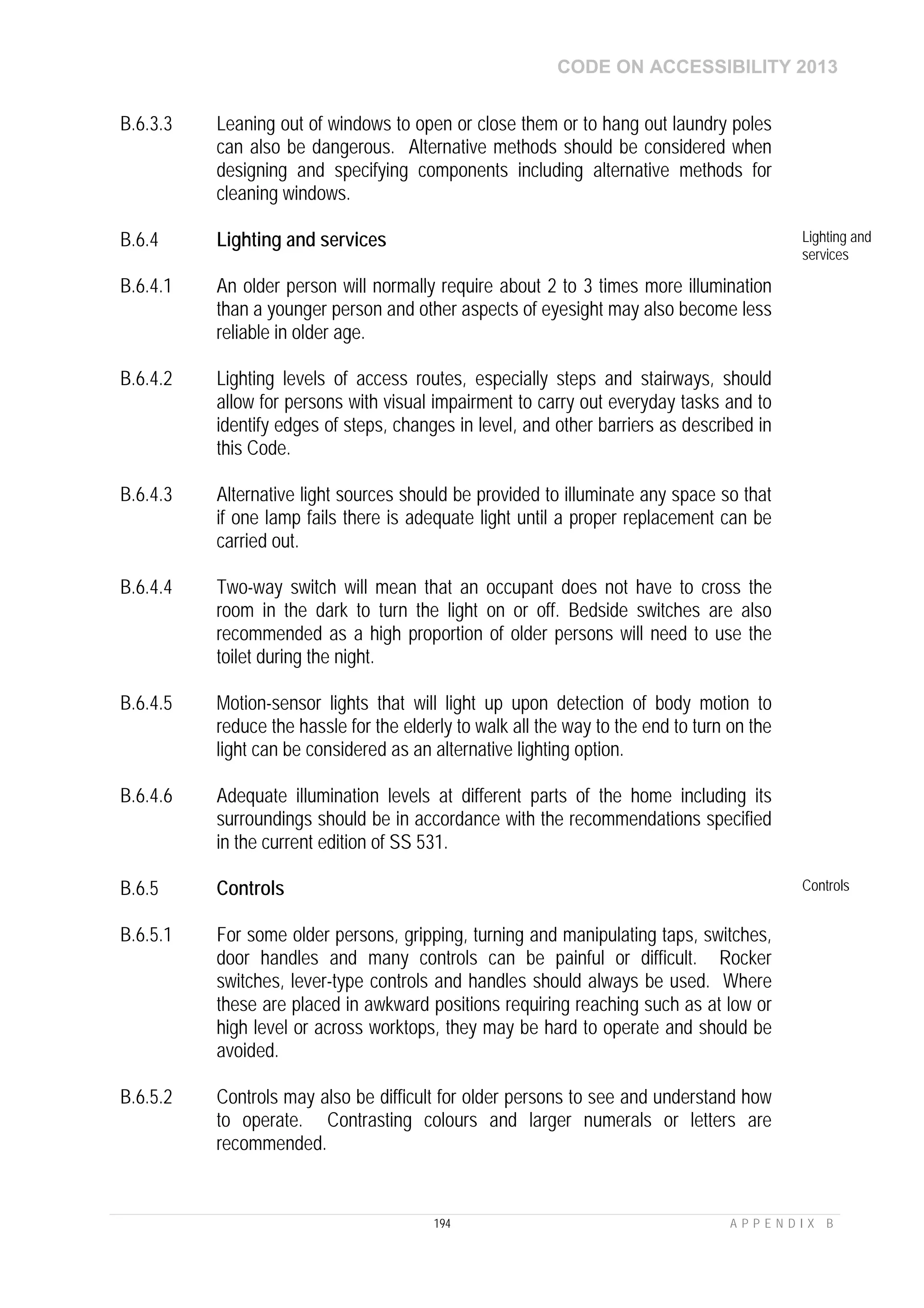CODE ON ACCESSIBILITY 2013
194 A P P E N D I X B
B.6.3.3 Leaning out of windows to open or close them or to hang out laundry poles
can also be dangerous. Alternative methods should be considered when
designing and specifying components including alternative methods for
cleaning windows.
B.6.4 Lighting and services Lighting and
services
B.6.4.1 An older person will normally require about 2 to 3 times more illumination
than a younger person and other aspects of eyesight may also become less
reliable in older age.
B.6.4.2 Lighting levels of access routes, especially steps and stairways, should
allow for persons with visual impairment to carry out everyday tasks and to
identify edges of steps, changes in level, and other barriers as described in
this Code.
B.6.4.3 Alternative light sources should be provided to illuminate any space so that
if one lamp fails there is adequate light until a proper replacement can be
carried out.
B.6.4.4 Two-way switch will mean that an occupant does not have to cross the
room in the dark to turn the light on or off. Bedside switches are also
recommended as a high proportion of older persons will need to use the
toilet during the night.
B.6.4.5 Motion-sensor lights that will light up upon detection of body motion to
reduce the hassle for the elderly to walk all the way to the end to turn on the
light can be considered as an alternative lighting option.
B.6.4.6 Adequate illumination levels at different parts of the home including its
surroundings should be in accordance with the recommendations specified
in the current edition of SS 531.
B.6.5 Controls Controls
B.6.5.1 For some older persons, gripping, turning and manipulating taps, switches,
door handles and many controls can be painful or difficult. Rocker
switches, lever-type controls and handles should always be used. Where
these are placed in awkward positions requiring reaching such as at low or
high level or across worktops, they may be hard to operate and should be
avoided.
B.6.5.2 Controls may also be difficult for older persons to see and understand how
to operate. Contrasting colours and larger numerals or letters are
recommended.
 