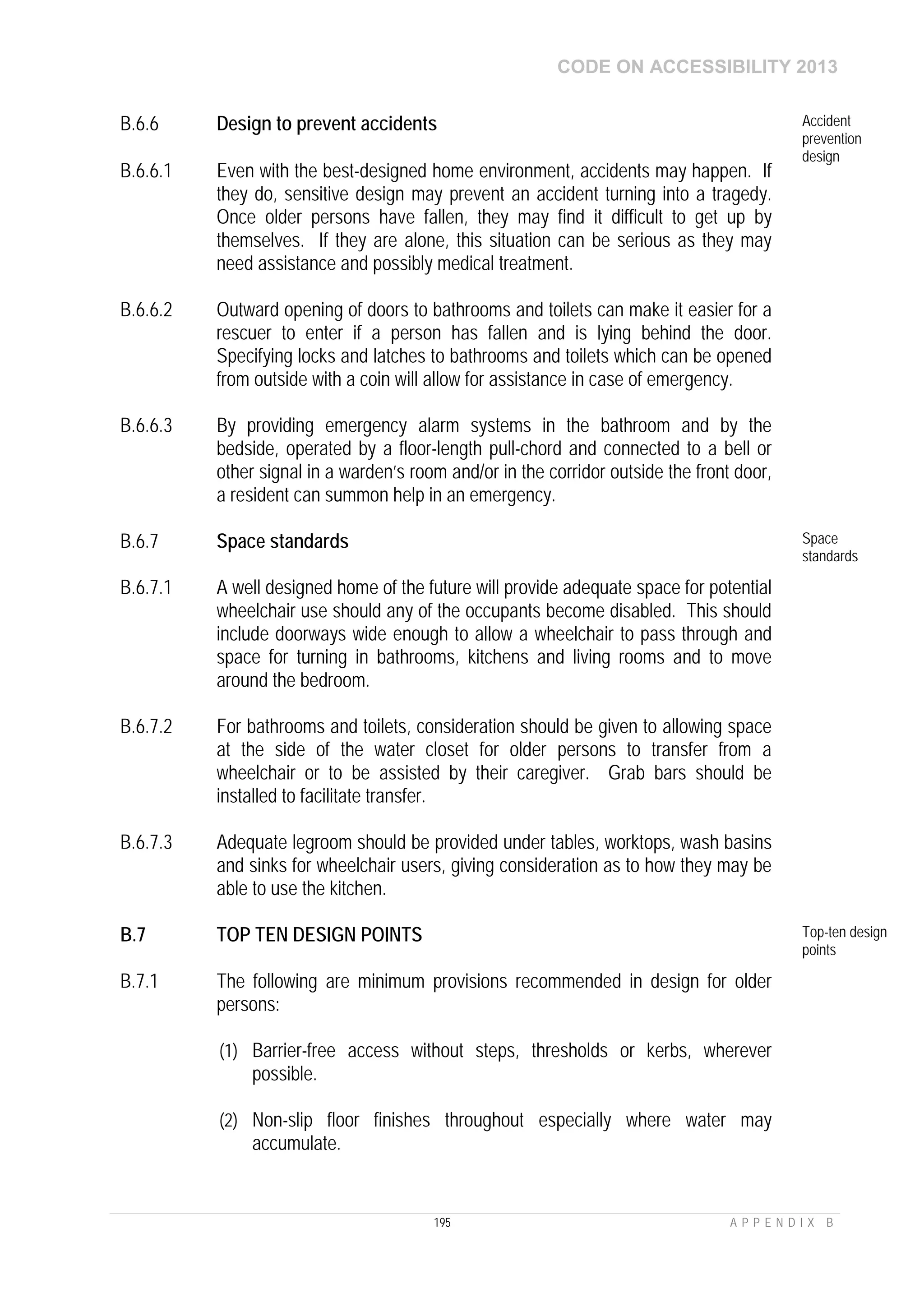 CODE ON ACCESSIBILITY 2013
195 A P P E N D I X B
B.6.6 Design to prevent accidents Accident
prevention
design
B.6.6.1 Even with the best-designed home environment, accidents may happen. If
they do, sensitive design may prevent an accident turning into a tragedy.
Once older persons have fallen, they may find it difficult to get up by
themselves. If they are alone, this situation can be serious as they may
need assistance and possibly medical treatment.
B.6.6.2 Outward opening of doors to bathrooms and toilets can make it easier for a
rescuer to enter if a person has fallen and is lying behind the door.
Specifying locks and latches to bathrooms and toilets which can be opened
from outside with a coin will allow for assistance in case of emergency.
B.6.6.3 By providing emergency alarm systems in the bathroom and by the
bedside, operated by a floor-length pull-chord and connected to a bell or
other signal in a warden’s room and/or in the corridor outside the front door,
a resident can summon help in an emergency.
B.6.7 Space standards Space
standards
B.6.7.1 A well designed home of the future will provide adequate space for potential
wheelchair use should any of the occupants become disabled. This should
include doorways wide enough to allow a wheelchair to pass through and
space for turning in bathrooms, kitchens and living rooms and to move
around the bedroom.
B.6.7.2 For bathrooms and toilets, consideration should be given to allowing space
at the side of the water closet for older persons to transfer from a
wheelchair or to be assisted by their caregiver. Grab bars should be
installed to facilitate transfer.
B.6.7.3 Adequate legroom should be provided under tables, worktops, wash basins
and sinks for wheelchair users, giving consideration as to how they may be
able to use the kitchen.
B.7 TOP TEN DESIGN POINTS Top-ten design
points
B.7.1 The following are minimum provisions recommended in design for older
persons:
(1) Barrier-free access without steps, thresholds or kerbs, wherever
possible.
(2) Non-slip floor finishes throughout especially where water may
accumulate.
 