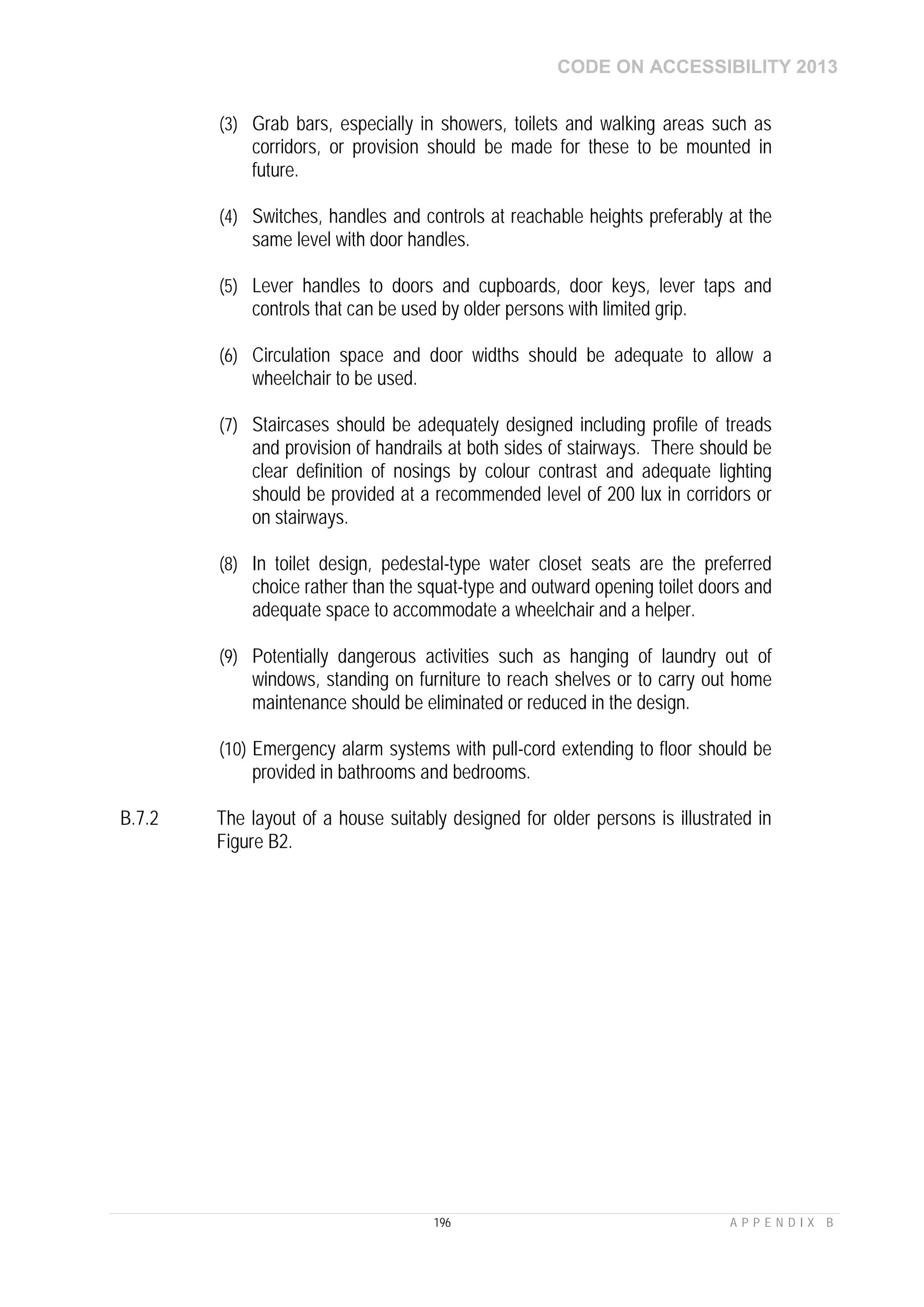 CODE ON ACCESSIBILITY 2013
196 A P P E N D I X B
(3) Grab bars, especially in showers, toilets and walking areas such as
corridors, or provision should be made for these to be mounted in
future.
(4) Switches, handles and controls at reachable heights preferably at the
same level with door handles.
(5) Lever handles to doors and cupboards, door keys, lever taps and
controls that can be used by older persons with limited grip.
(6) Circulation space and door widths should be adequate to allow a
wheelchair to be used.
(7) Staircases should be adequately designed including profile of treads
and provision of handrails at both sides of stairways. There should be
clear definition of nosings by colour contrast and adequate lighting
should be provided at a recommended level of 200 lux in corridors or
on stairways.
(8) In toilet design, pedestal-type water closet seats are the preferred
choice rather than the squat-type and outward opening toilet doors and
adequate space to accommodate a wheelchair and a helper.
(9) Potentially dangerous activities such as hanging of laundry out of
windows, standing on furniture to reach shelves or to carry out home
maintenance should be eliminated or reduced in the design.
(10) Emergency alarm systems with pull-cord extending to floor should be
provided in bathrooms and bedrooms.
B.7.2 The layout of a house suitably designed for older persons is illustrated in
Figure B2.
 