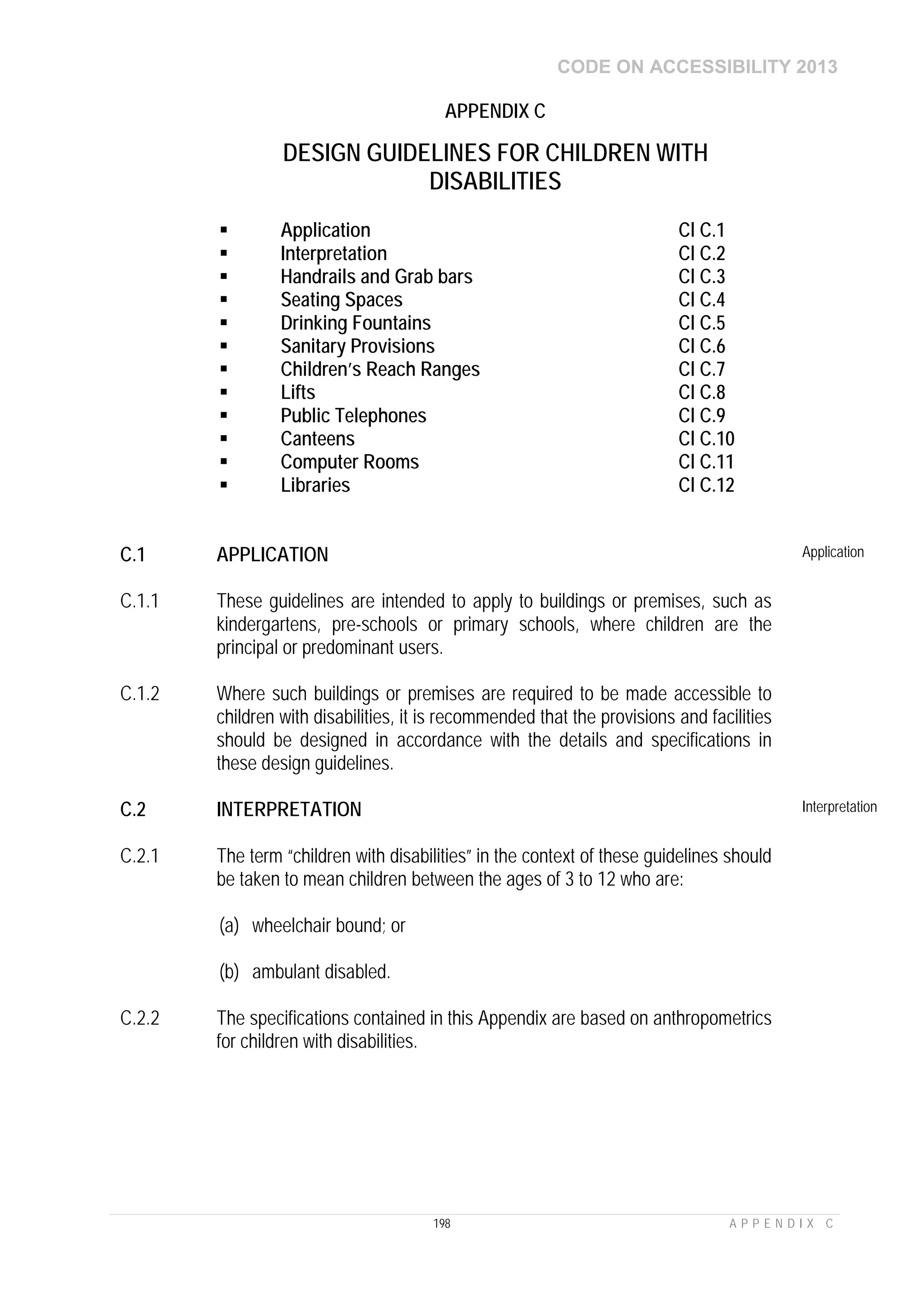 CODE ON ACCESSIBILITY 2013
198 A P P E N D I X C
APPENDIX C
DESIGN GUIDELINES FOR CHILDREN WITH
DISABILITIES
 Application Cl C.1
 Interpretation Cl C.2
 Handrails and Grab bars Cl C.3
 Seating Spaces Cl C.4
 Drinking Fountains Cl C.5
 Sanitary Provisions Cl C.6
 Children’s Reach Ranges Cl C.7
 Lifts Cl C.8
 Public Telephones Cl C.9
 Canteens Cl C.10
 Computer Rooms Cl C.11
 Libraries Cl C.12
C.1 APPLICATION Application
C.1.1 These guidelines are intended to apply to buildings or premises, such as
kindergartens, pre-schools or primary schools, where children are the
principal or predominant users.
C.1.2 Where such buildings or premises are required to be made accessible to
children with disabilities, it is recommended that the provisions and facilities
should be designed in accordance with the details and specifications in
these design guidelines.
C.2 INTERPRETATION Interpretation
C.2.1 The term “children with disabilities” in the context of these guidelines should
be taken to mean children between the ages of 3 to 12 who are:
(a) wheelchair bound; or
(b) ambulant disabled.
C.2.2 The specifications contained in this Appendix are based on anthropometrics
for children with disabilities.
 