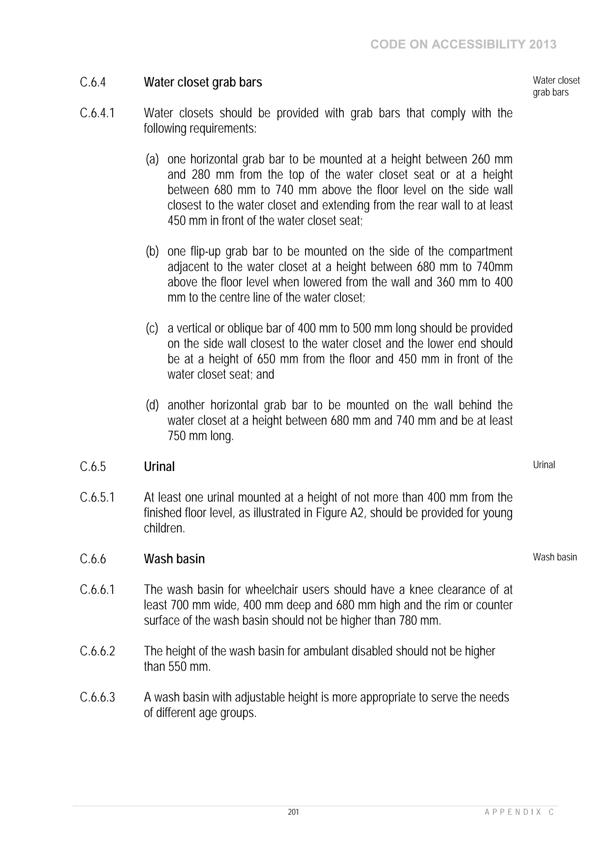 CODE ON ACCESSIBILITY 2013
201 A P P E N D I X C
C.6.4 Water closet grab bars Water closet
grab bars
C.6.4.1 Water closets should be provided with grab bars that comply with the
following requirements:
(a) one horizontal grab bar to be mounted at a height between 260 mm
and 280 mm from the top of the water closet seat or at a height
between 680 mm to 740 mm above the floor level on the side wall
closest to the water closet and extending from the rear wall to at least
450 mm in front of the water closet seat;
(b) one flip-up grab bar to be mounted on the side of the compartment
adjacent to the water closet at a height between 680 mm to 740mm
above the floor level when lowered from the wall and 360 mm to 400
mm to the centre line of the water closet;
(c) a vertical or oblique bar of 400 mm to 500 mm long should be provided
on the side wall closest to the water closet and the lower end should
be at a height of 650 mm from the floor and 450 mm in front of the
water closet seat; and
(d) another horizontal grab bar to be mounted on the wall behind the
water closet at a height between 680 mm and 740 mm and be at least
750 mm long.
C.6.5 Urinal Urinal
C.6.5.1 At least one urinal mounted at a height of not more than 400 mm from the
finished floor level, as illustrated in Figure A2, should be provided for young
children.
C.6.6 Wash basin Wash basin
C.6.6.1 The wash basin for wheelchair users should have a knee clearance of at
least 700 mm wide, 400 mm deep and 680 mm high and the rim or counter
surface of the wash basin should not be higher than 780 mm.
C.6.6.2 The height of the wash basin for ambulant disabled should not be higher
than 550 mm.
C.6.6.3 A wash basin with adjustable height is more appropriate to serve the needs
of different age groups.
 