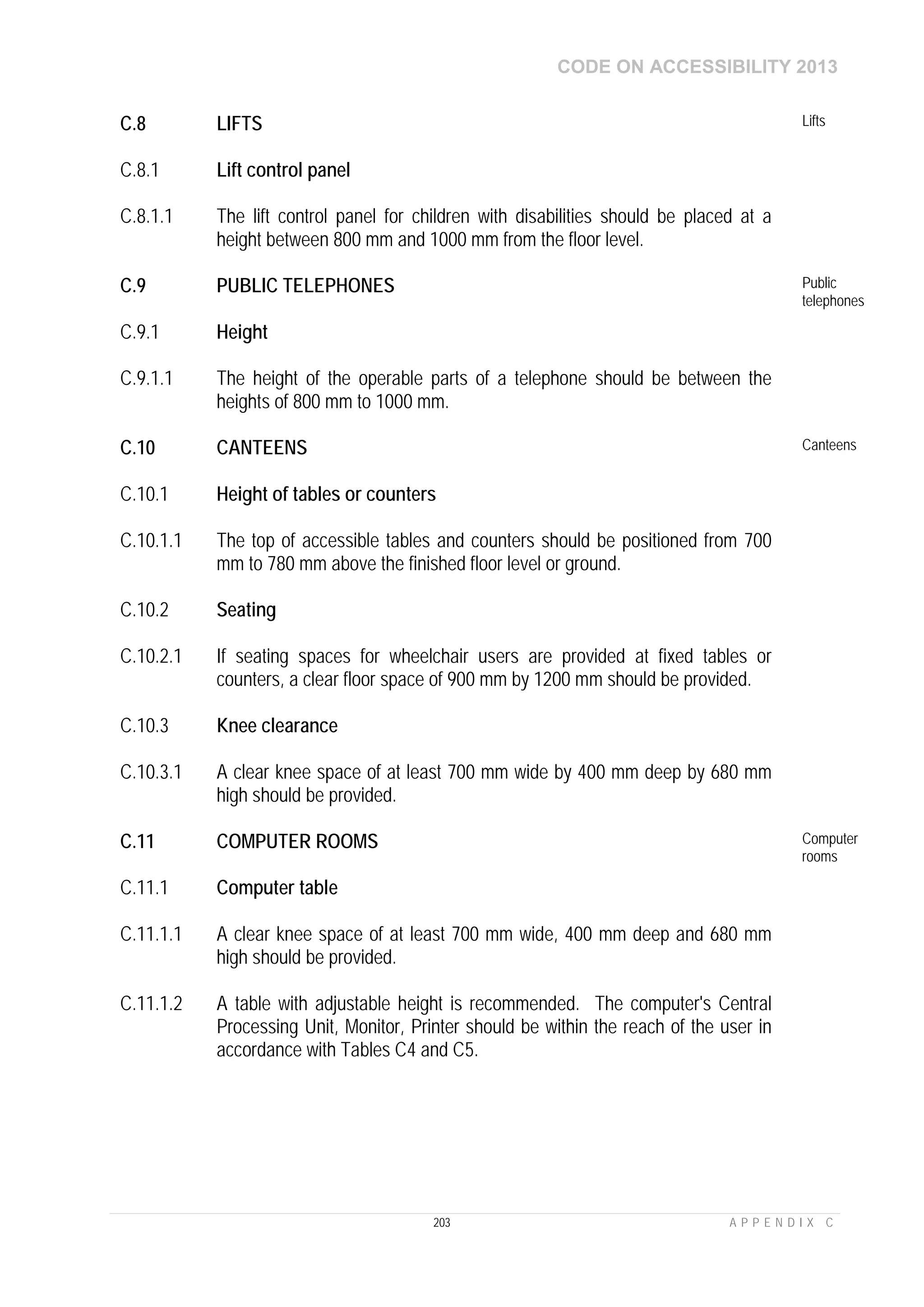 CODE ON ACCESSIBILITY 2013
203 A P P E N D I X C
C.8 LIFTS Lifts
C.8.1 Lift control panel
C.8.1.1 The lift control panel for children with disabilities should be placed at a
height between 800 mm and 1000 mm from the floor level.
C.9 PUBLIC TELEPHONES Public
telephones
C.9.1 Height
C.9.1.1 The height of the operable parts of a telephone should be between the
heights of 800 mm to 1000 mm.
C.10 CANTEENS Canteens
C.10.1 Height of tables or counters
C.10.1.1 The top of accessible tables and counters should be positioned from 700
mm to 780 mm above the finished floor level or ground.
C.10.2 Seating
C.10.2.1 If seating spaces for wheelchair users are provided at fixed tables or
counters, a clear floor space of 900 mm by 1200 mm should be provided.
C.10.3 Knee clearance
C.10.3.1 A clear knee space of at least 700 mm wide by 400 mm deep by 680 mm
high should be provided.
C.11 COMPUTER ROOMS Computer
rooms
C.11.1 Computer table
C.11.1.1 A clear knee space of at least 700 mm wide, 400 mm deep and 680 mm
high should be provided.
C.11.1.2 A table with adjustable height is recommended. The computer's Central
Processing Unit, Monitor, Printer should be within the reach of the user in
accordance with Tables C4 and C5.
 