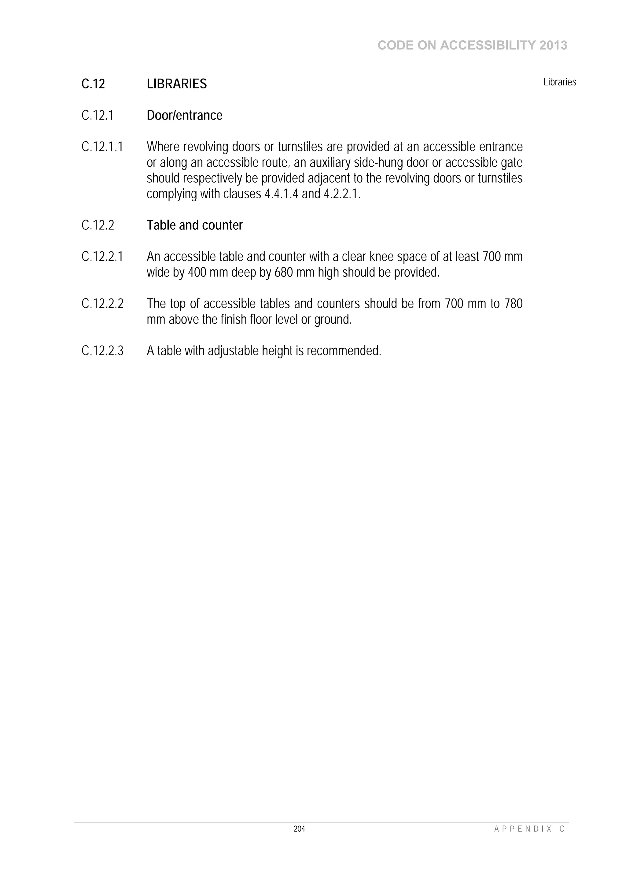 CODE ON ACCESSIBILITY 2013
204 A P P E N D I X C
C.12 LIBRARIES Libraries
C.12.1 Door/entrance
C.12.1.1 Where revolving doors or turnstiles are provided at an accessible entrance
or along an accessible route, an auxiliary side-hung door or accessible gate
should respectively be provided adjacent to the revolving doors or turnstiles
complying with clauses 4.4.1.4 and 4.2.2.1.
C.12.2 Table and counter
C.12.2.1 An accessible table and counter with a clear knee space of at least 700 mm
wide by 400 mm deep by 680 mm high should be provided.
C.12.2.2 The top of accessible tables and counters should be from 700 mm to 780
mm above the finish floor level or ground.
C.12.2.3 A table with adjustable height is recommended.
 