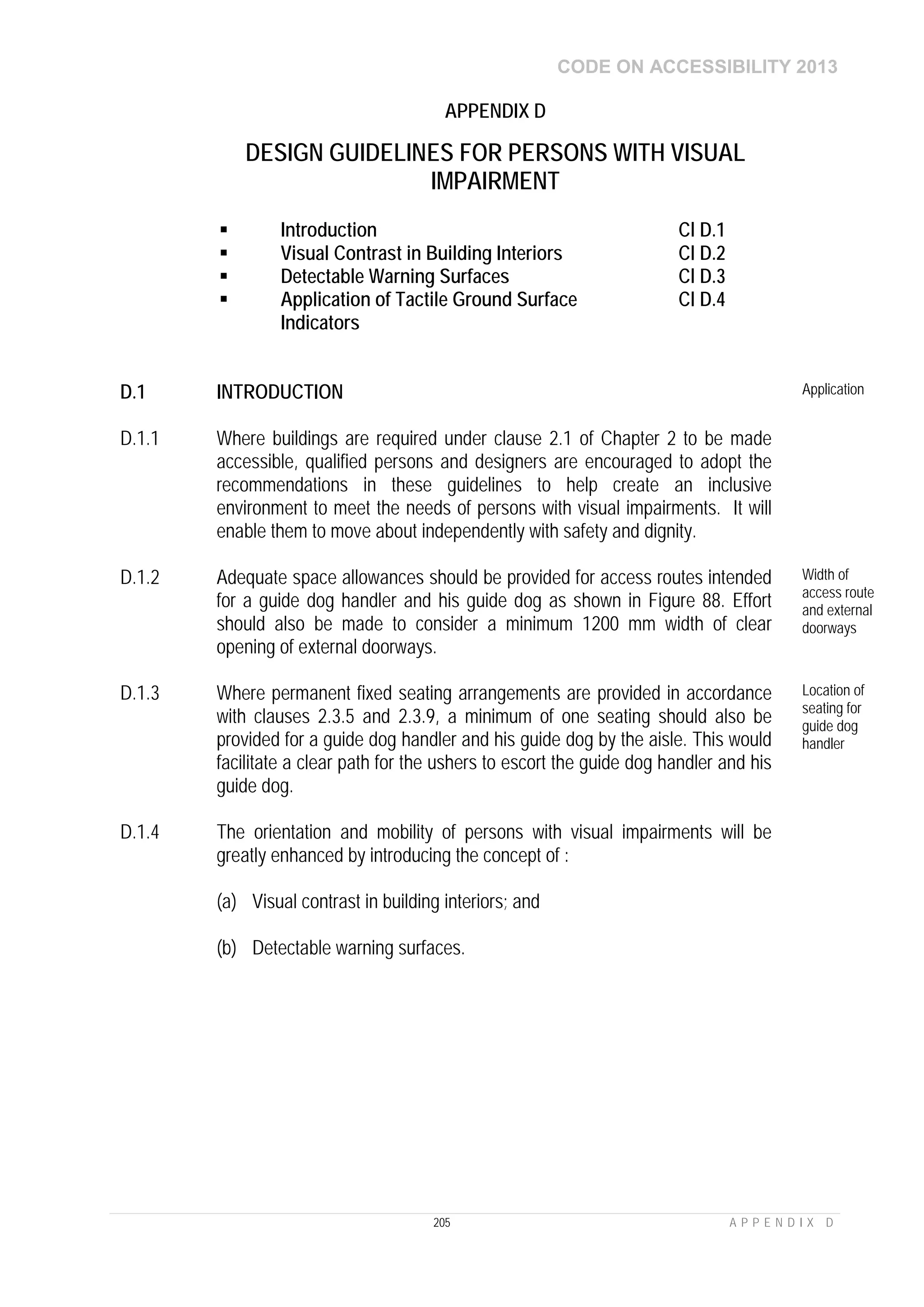 CODE ON ACCESSIBILITY 2013
205 A P P E N D I X D
APPENDIX D
DESIGN GUIDELINES FOR PERSONS WITH VISUAL
IMPAIRMENT
 Introduction Cl D.1
 Visual Contrast in Building Interiors Cl D.2
 Detectable Warning Surfaces Cl D.3
 Application of Tactile Ground Surface
Indicators
Cl D.4
D.1 INTRODUCTION Application
D.1.1 Where buildings are required under clause 2.1 of Chapter 2 to be made
accessible, qualified persons and designers are encouraged to adopt the
recommendations in these guidelines to help create an inclusive
environment to meet the needs of persons with visual impairments. It will
enable them to move about independently with safety and dignity.
D.1.2 Adequate space allowances should be provided for access routes intended
for a guide dog handler and his guide dog as shown in Figure 88. Effort
should also be made to consider a minimum 1200 mm width of clear
opening of external doorways.
Width of
access route
and external
doorways
D.1.3 Where permanent fixed seating arrangements are provided in accordance
with clauses 2.3.5 and 2.3.9, a minimum of one seating should also be
provided for a guide dog handler and his guide dog by the aisle. This would
facilitate a clear path for the ushers to escort the guide dog handler and his
guide dog.
Location of
seating for
guide dog
handler
D.1.4 The orientation and mobility of persons with visual impairments will be
greatly enhanced by introducing the concept of :
(a) Visual contrast in building interiors; and
(b) Detectable warning surfaces.
 