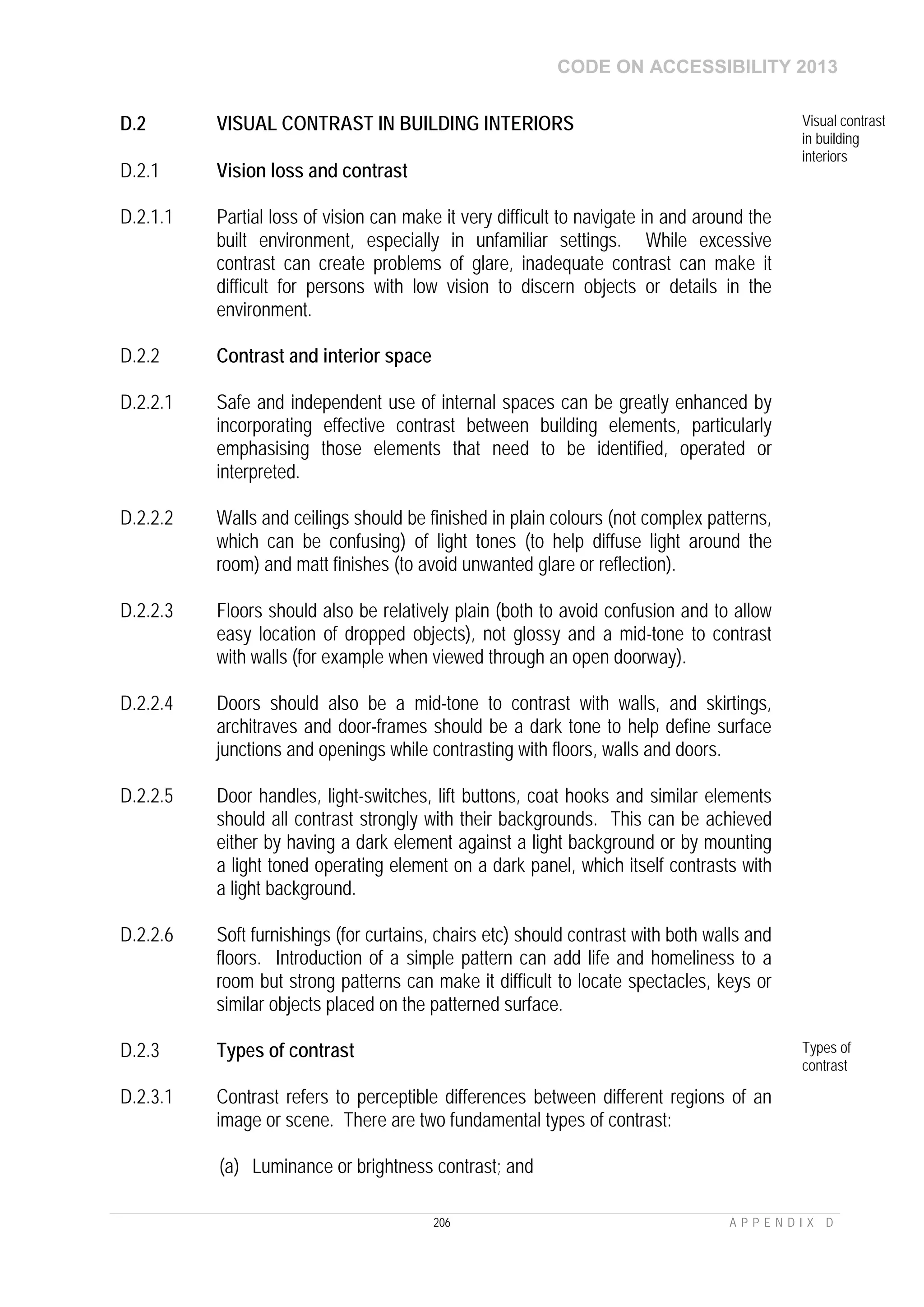 CODE ON ACCESSIBILITY 2013
206 A P P E N D I X D
D.2 VISUAL CONTRAST IN BUILDING INTERIORS Visual contrast
in building
interiors
D.2.1 Vision loss and contrast
D.2.1.1 Partial loss of vision can make it very difficult to navigate in and around the
built environment, especially in unfamiliar settings. While excessive
contrast can create problems of glare, inadequate contrast can make it
difficult for persons with low vision to discern objects or details in the
environment.
D.2.2 Contrast and interior space
D.2.2.1 Safe and independent use of internal spaces can be greatly enhanced by
incorporating effective contrast between building elements, particularly
emphasising those elements that need to be identified, operated or
interpreted.
D.2.2.2 Walls and ceilings should be finished in plain colours (not complex patterns,
which can be confusing) of light tones (to help diffuse light around the
room) and matt finishes (to avoid unwanted glare or reflection).
D.2.2.3 Floors should also be relatively plain (both to avoid confusion and to allow
easy location of dropped objects), not glossy and a mid-tone to contrast
with walls (for example when viewed through an open doorway).
D.2.2.4 Doors should also be a mid-tone to contrast with walls, and skirtings,
architraves and door-frames should be a dark tone to help define surface
junctions and openings while contrasting with floors, walls and doors.
D.2.2.5 Door handles, light-switches, lift buttons, coat hooks and similar elements
should all contrast strongly with their backgrounds. This can be achieved
either by having a dark element against a light background or by mounting
a light toned operating element on a dark panel, which itself contrasts with
a light background.
D.2.2.6 Soft furnishings (for curtains, chairs etc) should contrast with both walls and
floors. Introduction of a simple pattern can add life and homeliness to a
room but strong patterns can make it difficult to locate spectacles, keys or
similar objects placed on the patterned surface.
D.2.3 Types of contrast Types of
contrast
D.2.3.1 Contrast refers to perceptible differences between different regions of an
image or scene. There are two fundamental types of contrast:
(a) Luminance or brightness contrast; and
 