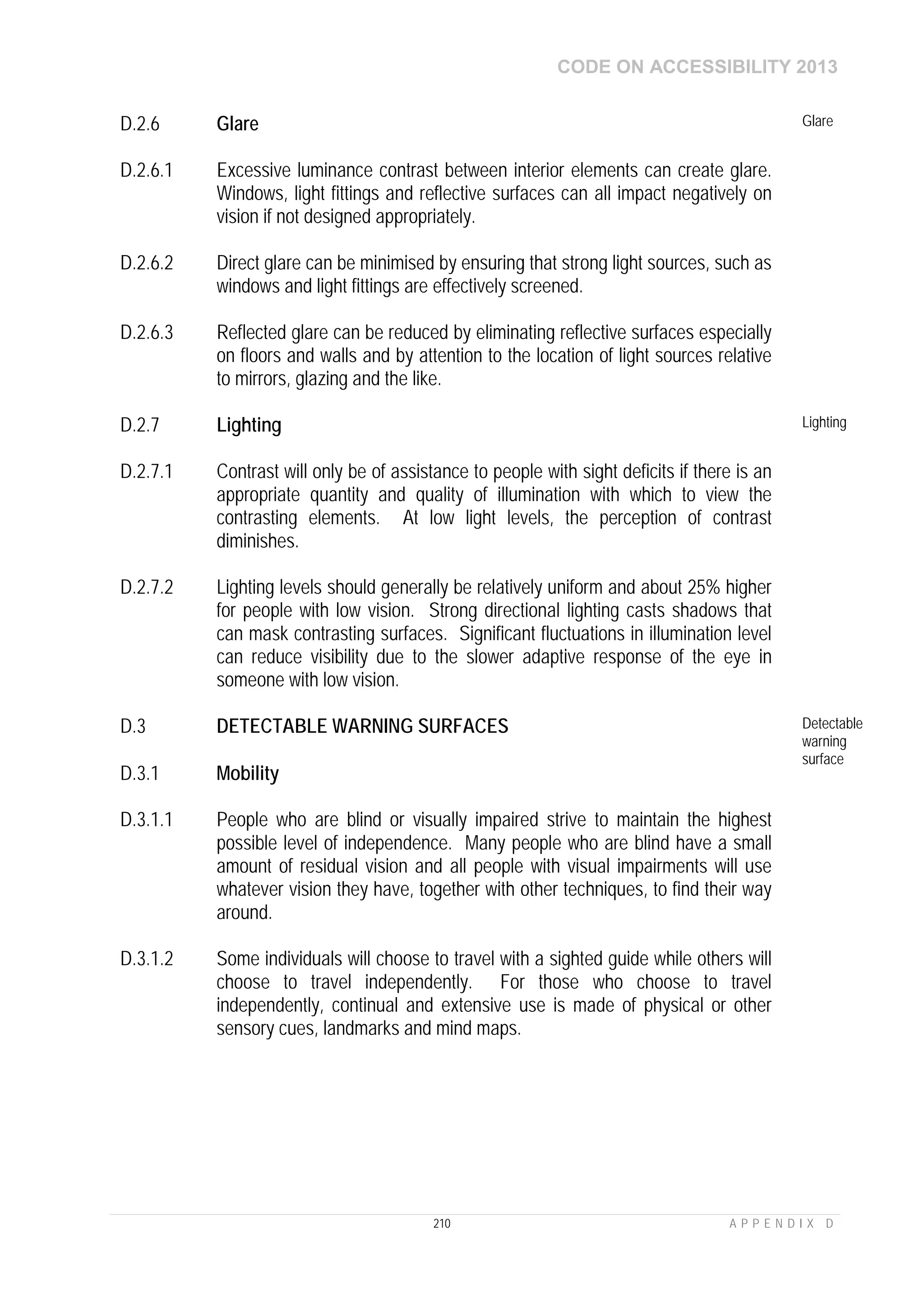 CODE ON ACCESSIBILITY 2013
210 A P P E N D I X D
D.2.6 Glare Glare
D.2.6.1 Excessive luminance contrast between interior elements can create glare.
Windows, light fittings and reflective surfaces can all impact negatively on
vision if not designed appropriately.
D.2.6.2 Direct glare can be minimised by ensuring that strong light sources, such as
windows and light fittings are effectively screened.
D.2.6.3 Reflected glare can be reduced by eliminating reflective surfaces especially
on floors and walls and by attention to the location of light sources relative
to mirrors, glazing and the like.
D.2.7 Lighting Lighting
D.2.7.1 Contrast will only be of assistance to people with sight deficits if there is an
appropriate quantity and quality of illumination with which to view the
contrasting elements. At low light levels, the perception of contrast
diminishes.
D.2.7.2 Lighting levels should generally be relatively uniform and about 25% higher
for people with low vision. Strong directional lighting casts shadows that
can mask contrasting surfaces. Significant fluctuations in illumination level
can reduce visibility due to the slower adaptive response of the eye in
someone with low vision.
D.3 DETECTABLE WARNING SURFACES Detectable
warning
surface
D.3.1 Mobility
D.3.1.1 People who are blind or visually impaired strive to maintain the highest
possible level of independence. Many people who are blind have a small
amount of residual vision and all people with visual impairments will use
whatever vision they have, together with other techniques, to find their way
around.
D.3.1.2 Some individuals will choose to travel with a sighted guide while others will
choose to travel independently. For those who choose to travel
independently, continual and extensive use is made of physical or other
sensory cues, landmarks and mind maps.
 