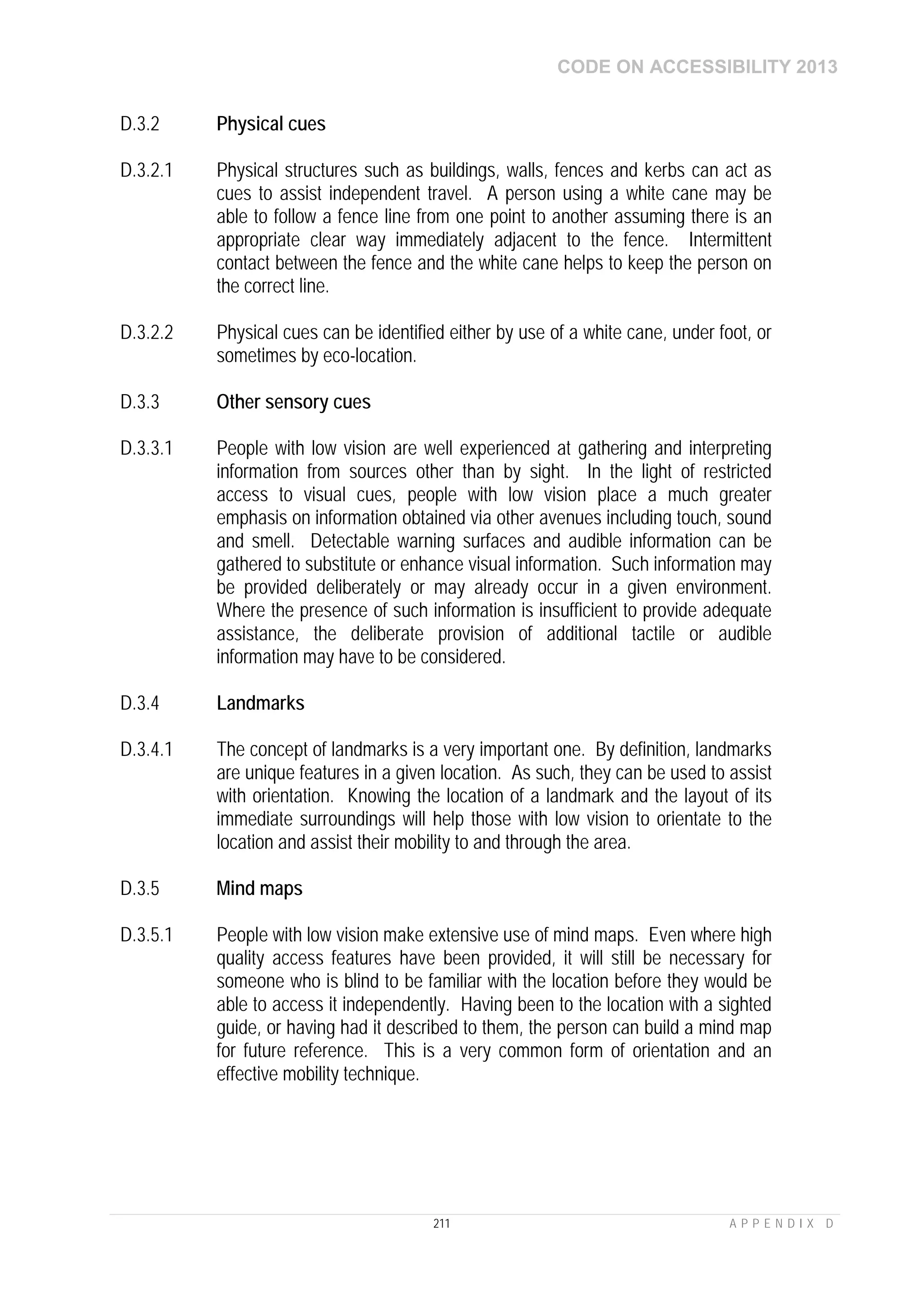 CODE ON ACCESSIBILITY 2013
211 A P P E N D I X D
D.3.2 Physical cues
D.3.2.1 Physical structures such as buildings, walls, fences and kerbs can act as
cues to assist independent travel. A person using a white cane may be
able to follow a fence line from one point to another assuming there is an
appropriate clear way immediately adjacent to the fence. Intermittent
contact between the fence and the white cane helps to keep the person on
the correct line.
D.3.2.2 Physical cues can be identified either by use of a white cane, under foot, or
sometimes by eco-location.
D.3.3 Other sensory cues
D.3.3.1 People with low vision are well experienced at gathering and interpreting
information from sources other than by sight. In the light of restricted
access to visual cues, people with low vision place a much greater
emphasis on information obtained via other avenues including touch, sound
and smell. Detectable warning surfaces and audible information can be
gathered to substitute or enhance visual information. Such information may
be provided deliberately or may already occur in a given environment.
Where the presence of such information is insufficient to provide adequate
assistance, the deliberate provision of additional tactile or audible
information may have to be considered.
D.3.4 Landmarks
D.3.4.1 The concept of landmarks is a very important one. By definition, landmarks
are unique features in a given location. As such, they can be used to assist
with orientation. Knowing the location of a landmark and the layout of its
immediate surroundings will help those with low vision to orientate to the
location and assist their mobility to and through the area.
D.3.5 Mind maps
D.3.5.1 People with low vision make extensive use of mind maps. Even where high
quality access features have been provided, it will still be necessary for
someone who is blind to be familiar with the location before they would be
able to access it independently. Having been to the location with a sighted
guide, or having had it described to them, the person can build a mind map
for future reference. This is a very common form of orientation and an
effective mobility technique.
 
