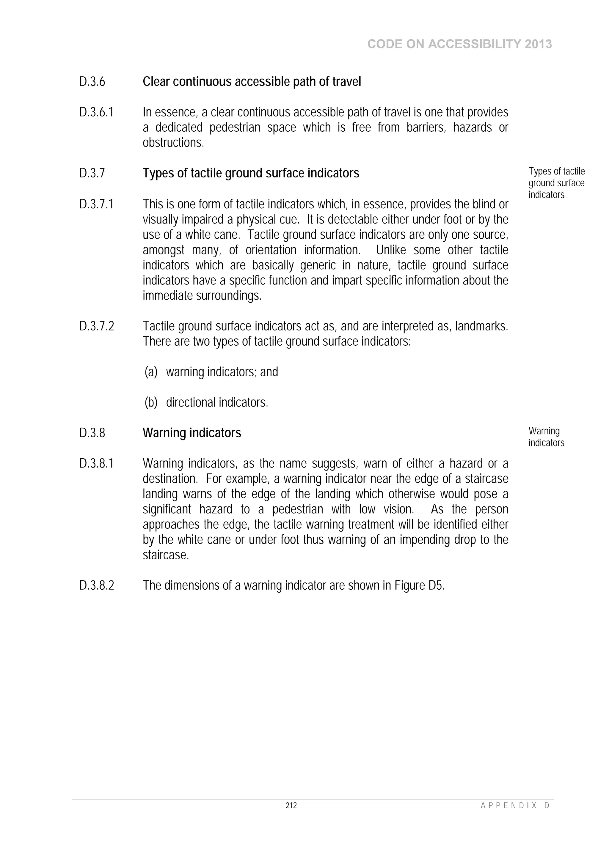 CODE ON ACCESSIBILITY 2013
212 A P P E N D I X D
D.3.6 Clear continuous accessible path of travel
D.3.6.1 In essence, a clear continuous accessible path of travel is one that provides
a dedicated pedestrian space which is free from barriers, hazards or
obstructions.
D.3.7 Types of tactile ground surface indicators Types of tactile
ground surface
indicators
D.3.7.1 This is one form of tactile indicators which, in essence, provides the blind or
visually impaired a physical cue. It is detectable either under foot or by the
use of a white cane. Tactile ground surface indicators are only one source,
amongst many, of orientation information. Unlike some other tactile
indicators which are basically generic in nature, tactile ground surface
indicators have a specific function and impart specific information about the
immediate surroundings.
D.3.7.2 Tactile ground surface indicators act as, and are interpreted as, landmarks.
There are two types of tactile ground surface indicators:
(a) warning indicators; and
(b) directional indicators.
D.3.8 Warning indicators Warning
indicators
D.3.8.1 Warning indicators, as the name suggests, warn of either a hazard or a
destination. For example, a warning indicator near the edge of a staircase
landing warns of the edge of the landing which otherwise would pose a
significant hazard to a pedestrian with low vision. As the person
approaches the edge, the tactile warning treatment will be identified either
by the white cane or under foot thus warning of an impending drop to the
staircase.
D.3.8.2 The dimensions of a warning indicator are shown in Figure D5.
 