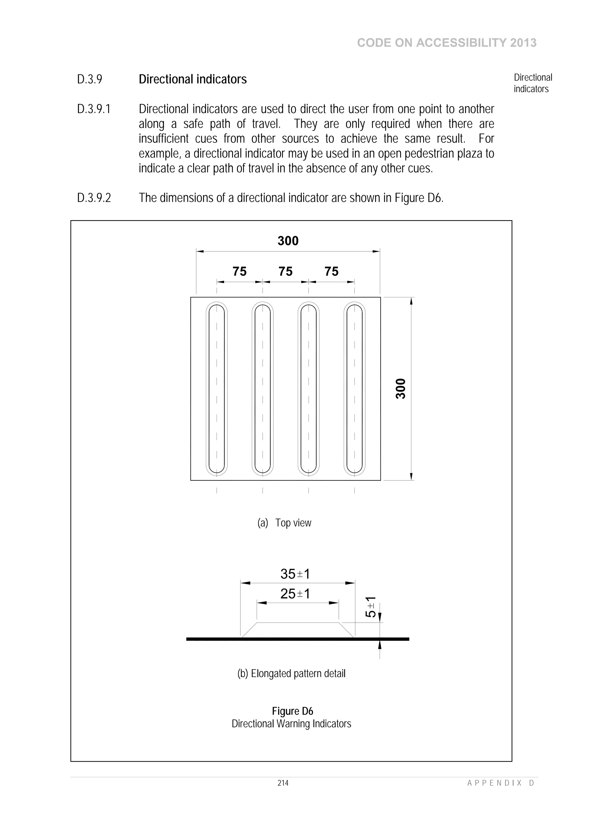CODE ON ACCESSIBILITY 2013
214 A P P E N D I X D
D.3.9 Directional indicators Directional
indicators
D.3.9.1 Directional indicators are used to direct the user from one point to another
along a safe path of travel. They are only required when there are
insufficient cues from other sources to achieve the same result. For
example, a directional indicator may be used in an open pedestrian plaza to
indicate a clear path of travel in the absence of any other cues.
D.3.9.2 The dimensions of a directional indicator are shown in Figure D6.
300
300
757575
(a) Top view
35 1
25 1
51
(b) Elongated pattern detail
Figure D6
Directional Warning Indicators
 