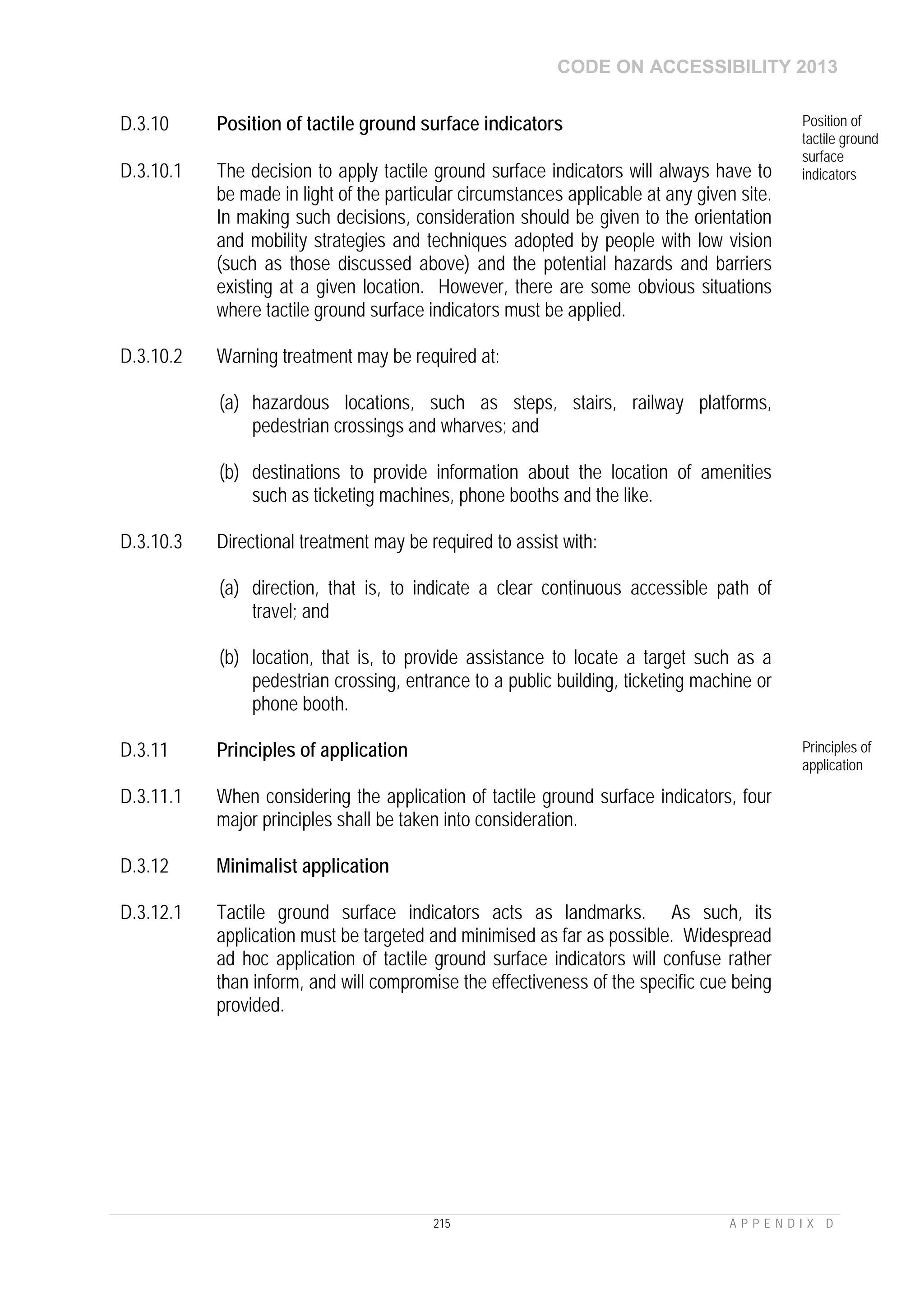CODE ON ACCESSIBILITY 2013
215 A P P E N D I X D
D.3.10 Position of tactile ground surface indicators Position of
tactile ground
surface
indicatorsD.3.10.1 The decision to apply tactile ground surface indicators will always have to
be made in light of the particular circumstances applicable at any given site.
In making such decisions, consideration should be given to the orientation
and mobility strategies and techniques adopted by people with low vision
(such as those discussed above) and the potential hazards and barriers
existing at a given location. However, there are some obvious situations
where tactile ground surface indicators must be applied.
D.3.10.2 Warning treatment may be required at:
(a) hazardous locations, such as steps, stairs, railway platforms,
pedestrian crossings and wharves; and
(b) destinations to provide information about the location of amenities
such as ticketing machines, phone booths and the like.
D.3.10.3 Directional treatment may be required to assist with:
(a) direction, that is, to indicate a clear continuous accessible path of
travel; and
(b) location, that is, to provide assistance to locate a target such as a
pedestrian crossing, entrance to a public building, ticketing machine or
phone booth.
D.3.11 Principles of application Principles of
application
D.3.11.1 When considering the application of tactile ground surface indicators, four
major principles shall be taken into consideration.
D.3.12 Minimalist application
D.3.12.1 Tactile ground surface indicators acts as landmarks. As such, its
application must be targeted and minimised as far as possible. Widespread
ad hoc application of tactile ground surface indicators will confuse rather
than inform, and will compromise the effectiveness of the specific cue being
provided.
 