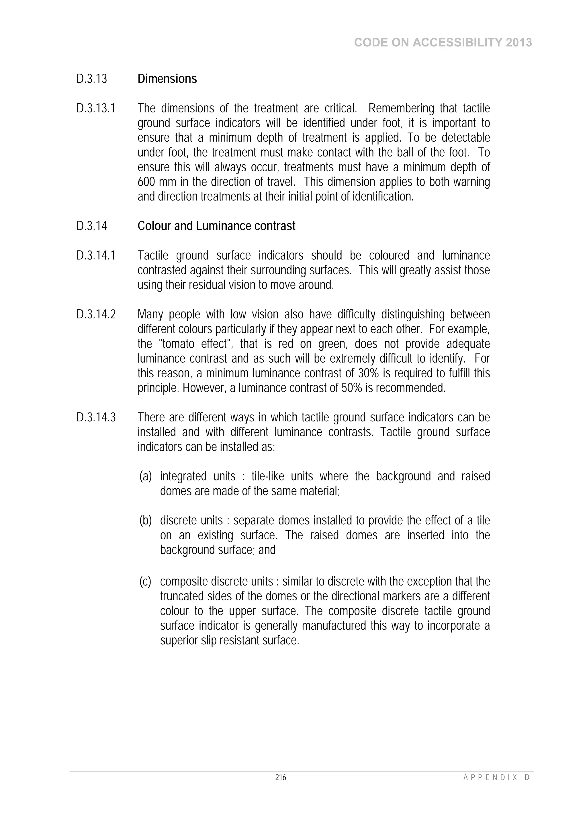 CODE ON ACCESSIBILITY 2013
216 A P P E N D I X D
D.3.13 Dimensions
D.3.13.1 The dimensions of the treatment are critical. Remembering that tactile
ground surface indicators will be identified under foot, it is important to
ensure that a minimum depth of treatment is applied. To be detectable
under foot, the treatment must make contact with the ball of the foot. To
ensure this will always occur, treatments must have a minimum depth of
600 mm in the direction of travel. This dimension applies to both warning
and direction treatments at their initial point of identification.
D.3.14 Colour and Luminance contrast
D.3.14.1 Tactile ground surface indicators should be coloured and luminance
contrasted against their surrounding surfaces. This will greatly assist those
using their residual vision to move around.
D.3.14.2 Many people with low vision also have difficulty distinguishing between
different colours particularly if they appear next to each other. For example,
the "tomato effect", that is red on green, does not provide adequate
luminance contrast and as such will be extremely difficult to identify. For
this reason, a minimum luminance contrast of 30% is required to fulfill this
principle. However, a luminance contrast of 50% is recommended.
D.3.14.3 There are different ways in which tactile ground surface indicators can be
installed and with different luminance contrasts. Tactile ground surface
indicators can be installed as:
(a) integrated units : tile-like units where the background and raised
domes are made of the same material;
(b) discrete units : separate domes installed to provide the effect of a tile
on an existing surface. The raised domes are inserted into the
background surface; and
(c) composite discrete units : similar to discrete with the exception that the
truncated sides of the domes or the directional markers are a different
colour to the upper surface. The composite discrete tactile ground
surface indicator is generally manufactured this way to incorporate a
superior slip resistant surface.
 