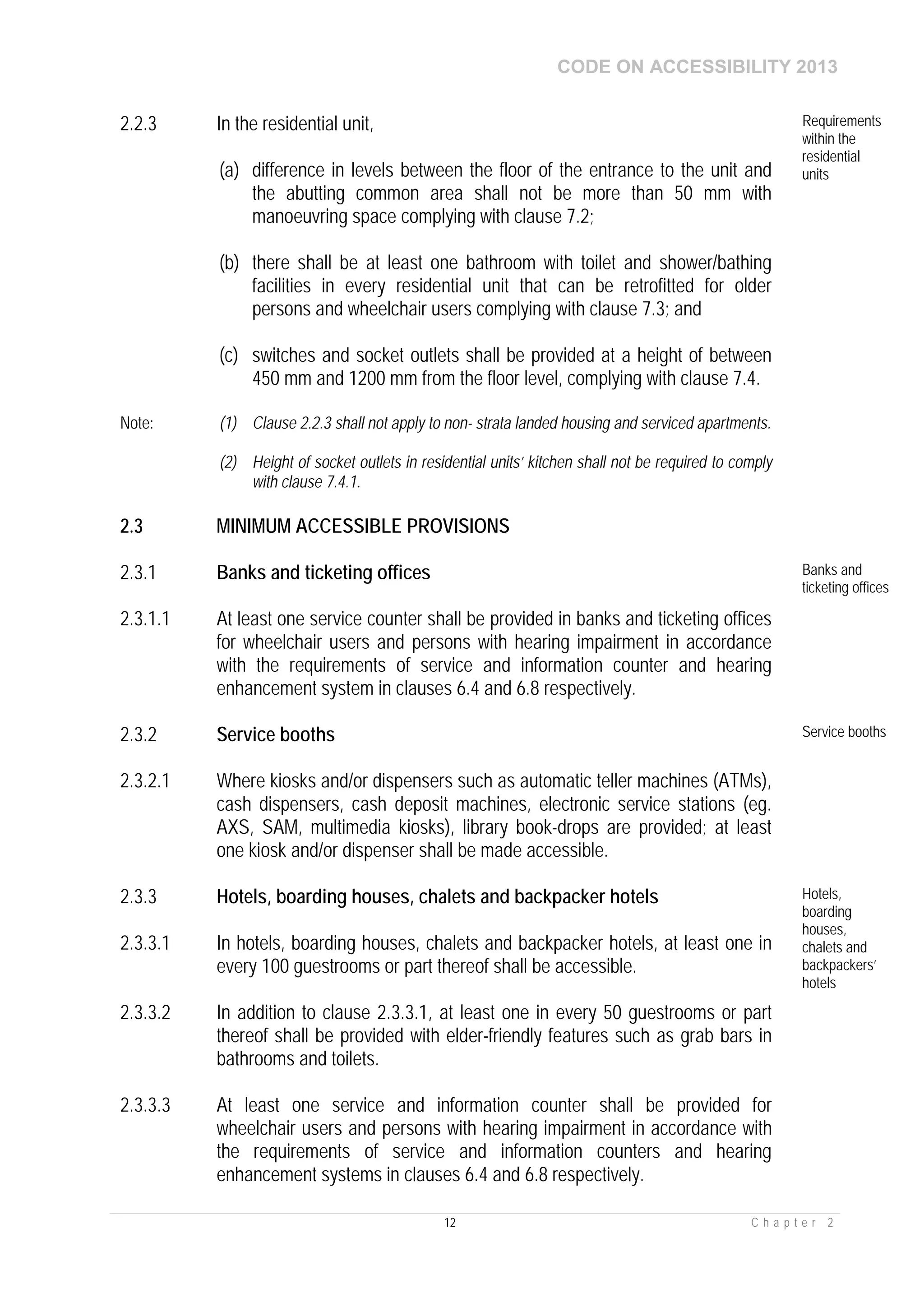 CODE ON ACCESSIBILITY 2013
12 C h a p t e r 2
2.2.3 In the residential unit,
(a) difference in levels between the floor of the entrance to the unit and
the abutting common area shall not be more than 50 mm with
manoeuvring space complying with clause 7.2;
(b) there shall be at least one bathroom with toilet and shower/bathing
facilities in every residential unit that can be retrofitted for older
persons and wheelchair users complying with clause 7.3; and
(c) switches and socket outlets shall be provided at a height of between
450 mm and 1200 mm from the floor level, complying with clause 7.4.
Requirements
within the
residential
units
Note: (1) Clause 2.2.3 shall not apply to non- strata landed housing and serviced apartments.
(2) Height of socket outlets in residential units’ kitchen shall not be required to comply
with clause 7.4.1.
2.3 MINIMUM ACCESSIBLE PROVISIONS
2.3.1 Banks and ticketing offices Banks and
ticketing offices
2.3.1.1 At least one service counter shall be provided in banks and ticketing offices
for wheelchair users and persons with hearing impairment in accordance
with the requirements of service and information counter and hearing
enhancement system in clauses 6.4 and 6.8 respectively.
2.3.2 Service booths Service booths
2.3.2.1 Where kiosks and/or dispensers such as automatic teller machines (ATMs),
cash dispensers, cash deposit machines, electronic service stations (eg.
AXS, SAM, multimedia kiosks), library book-drops are provided; at least
one kiosk and/or dispenser shall be made accessible.
2.3.3 Hotels, boarding houses, chalets and backpacker hotels Hotels,
boarding
houses,
chalets and
backpackers’
hotels
2.3.3.1 In hotels, boarding houses, chalets and backpacker hotels, at least one in
every 100 guestrooms or part thereof shall be accessible.
2.3.3.2 In addition to clause 2.3.3.1, at least one in every 50 guestrooms or part
thereof shall be provided with elder-friendly features such as grab bars in
bathrooms and toilets.
2.3.3.3 At least one service and information counter shall be provided for
wheelchair users and persons with hearing impairment in accordance with
the requirements of service and information counters and hearing
enhancement systems in clauses 6.4 and 6.8 respectively.
 