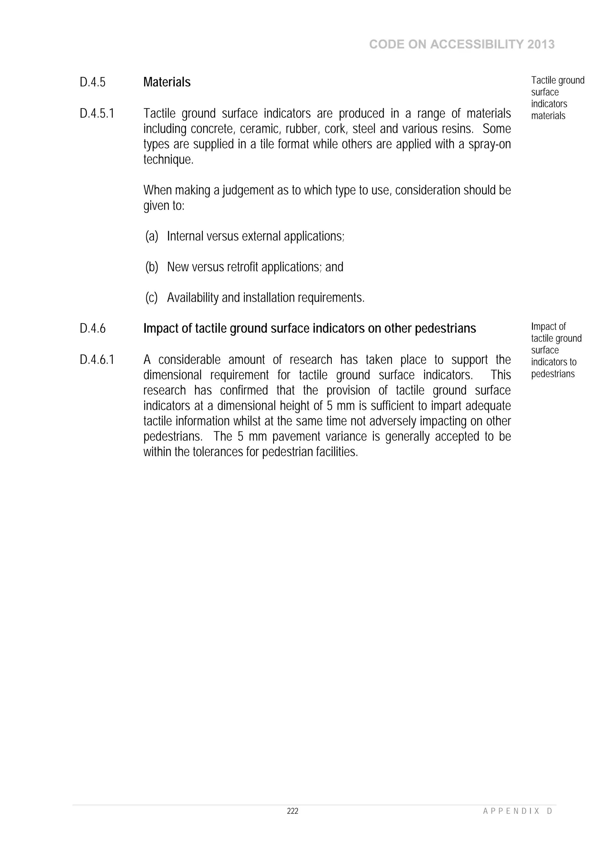 CODE ON ACCESSIBILITY 2013
222 A P P E N D I X D
D.4.5 Materials Tactile ground
surface
indicators
materialsD.4.5.1 Tactile ground surface indicators are produced in a range of materials
including concrete, ceramic, rubber, cork, steel and various resins. Some
types are supplied in a tile format while others are applied with a spray-on
technique.
When making a judgement as to which type to use, consideration should be
given to:
(a) Internal versus external applications;
(b) New versus retrofit applications; and
(c) Availability and installation requirements.
D.4.6 Impact of tactile ground surface indicators on other pedestrians Impact of
tactile ground
surface
indicators to
pedestrians
D.4.6.1 A considerable amount of research has taken place to support the
dimensional requirement for tactile ground surface indicators. This
research has confirmed that the provision of tactile ground surface
indicators at a dimensional height of 5 mm is sufficient to impart adequate
tactile information whilst at the same time not adversely impacting on other
pedestrians. The 5 mm pavement variance is generally accepted to be
within the tolerances for pedestrian facilities.
 