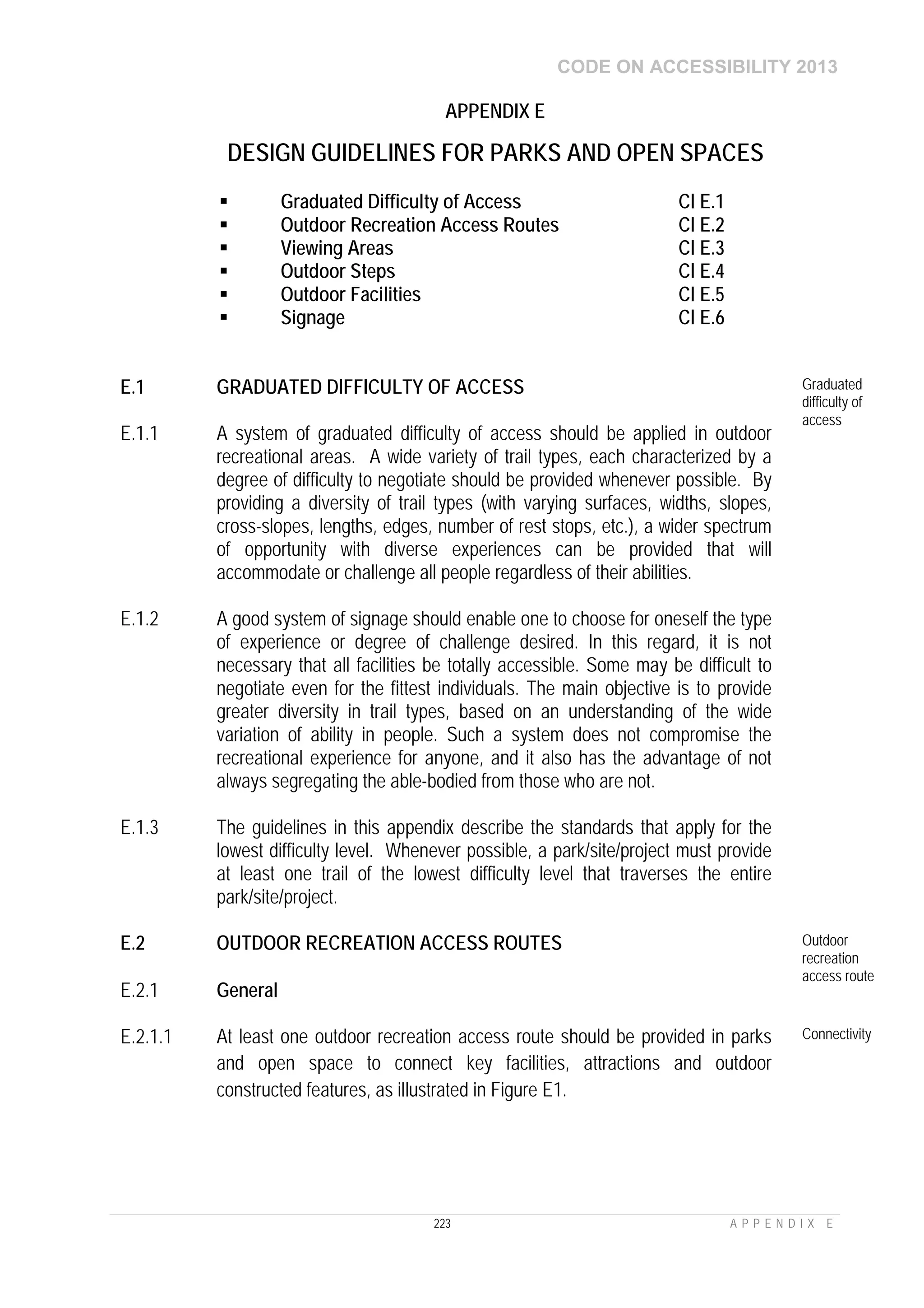 CODE ON ACCESSIBILITY 2013
223 A P P E N D I X E
APPENDIX E
DESIGN GUIDELINES FOR PARKS AND OPEN SPACES
 Graduated Difficulty of Access Cl E.1
 Outdoor Recreation Access Routes Cl E.2
 Viewing Areas Cl E.3
 Outdoor Steps Cl E.4
 Outdoor Facilities Cl E.5
 Signage Cl E.6
E.1 GRADUATED DIFFICULTY OF ACCESS Graduated
difficulty of
access
E.1.1 A system of graduated difficulty of access should be applied in outdoor
recreational areas. A wide variety of trail types, each characterized by a
degree of difficulty to negotiate should be provided whenever possible. By
providing a diversity of trail types (with varying surfaces, widths, slopes,
cross-slopes, lengths, edges, number of rest stops, etc.), a wider spectrum
of opportunity with diverse experiences can be provided that will
accommodate or challenge all people regardless of their abilities.
E.1.2 A good system of signage should enable one to choose for oneself the type
of experience or degree of challenge desired. In this regard, it is not
necessary that all facilities be totally accessible. Some may be difficult to
negotiate even for the fittest individuals. The main objective is to provide
greater diversity in trail types, based on an understanding of the wide
variation of ability in people. Such a system does not compromise the
recreational experience for anyone, and it also has the advantage of not
always segregating the able-bodied from those who are not.
E.1.3 The guidelines in this appendix describe the standards that apply for the
lowest difficulty level. Whenever possible, a park/site/project must provide
at least one trail of the lowest difficulty level that traverses the entire
park/site/project.
E.2 OUTDOOR RECREATION ACCESS ROUTES Outdoor
recreation
access route
E.2.1 General
E.2.1.1 At least one outdoor recreation access route should be provided in parks
and open space to connect key facilities, attractions and outdoor
constructed features, as illustrated in Figure E1.
Connectivity
 