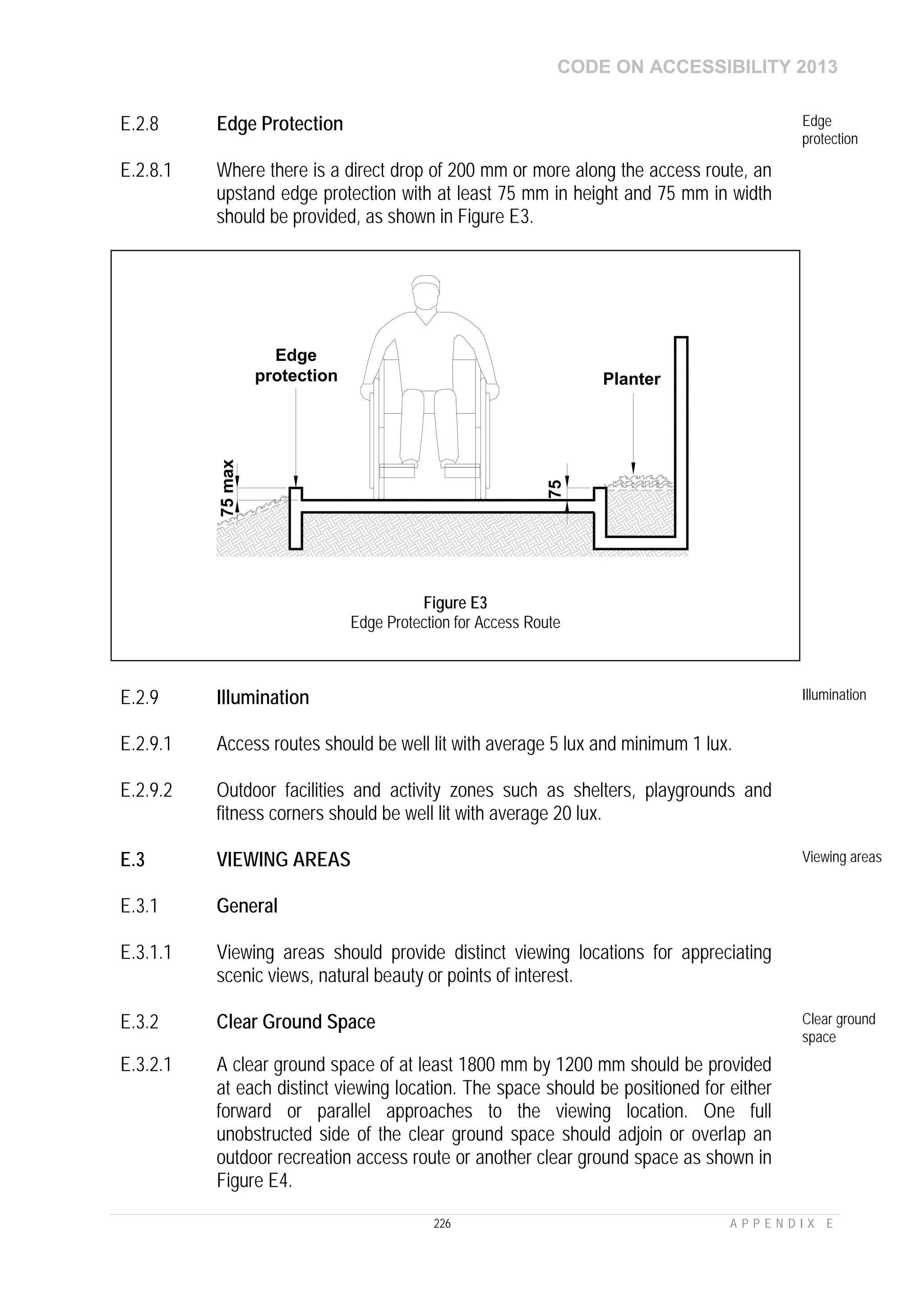 CODE ON ACCESSIBILITY 2013
226 A P P E N D I X E
E.2.8 Edge Protection Edge
protection
E.2.8.1 Where there is a direct drop of 200 mm or more along the access route, an
upstand edge protection with at least 75 mm in height and 75 mm in width
should be provided, as shown in Figure E3.
E.2.9 Illumination Illumination
E.2.9.1 Access routes should be well lit with average 5 lux and minimum 1 lux.
E.2.9.2 Outdoor facilities and activity zones such as shelters, playgrounds and
fitness corners should be well lit with average 20 lux.
E.3 VIEWING AREAS Viewing areas
E.3.1 General
E.3.1.1 Viewing areas should provide distinct viewing locations for appreciating
scenic views, natural beauty or points of interest.
E.3.2 Clear Ground Space Clear ground
space
E.3.2.1 A clear ground space of at least 1800 mm by 1200 mm should be provided
at each distinct viewing location. The space should be positioned for either
forward or parallel approaches to the viewing location. One full
unobstructed side of the clear ground space should adjoin or overlap an
outdoor recreation access route or another clear ground space as shown in
Figure E4.
75
Planter
75max
Edge
protection
Figure E3
Edge Protection for Access Route
 