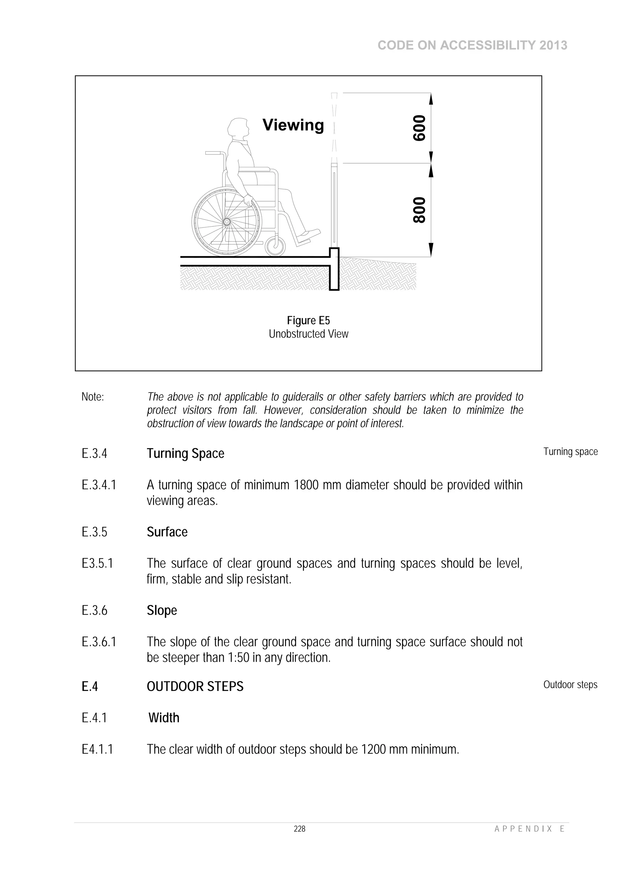 CODE ON ACCESSIBILITY 2013
228 A P P E N D I X E
Note: The above is not applicable to guiderails or other safety barriers which are provided to
protect visitors from fall. However, consideration should be taken to minimize the
obstruction of view towards the landscape or point of interest.
E.3.4 Turning Space Turning space
E.3.4.1 A turning space of minimum 1800 mm diameter should be provided within
viewing areas.
E.3.5 Surface
E3.5.1 The surface of clear ground spaces and turning spaces should be level,
firm, stable and slip resistant.
E.3.6 Slope
E.3.6.1 The slope of the clear ground space and turning space surface should not
be steeper than 1:50 in any direction.
E.4 OUTDOOR STEPS Outdoor steps
E.4.1 Width
E4.1.1 The clear width of outdoor steps should be 1200 mm minimum.
Viewing
600800
Figure E5
Unobstructed View
 