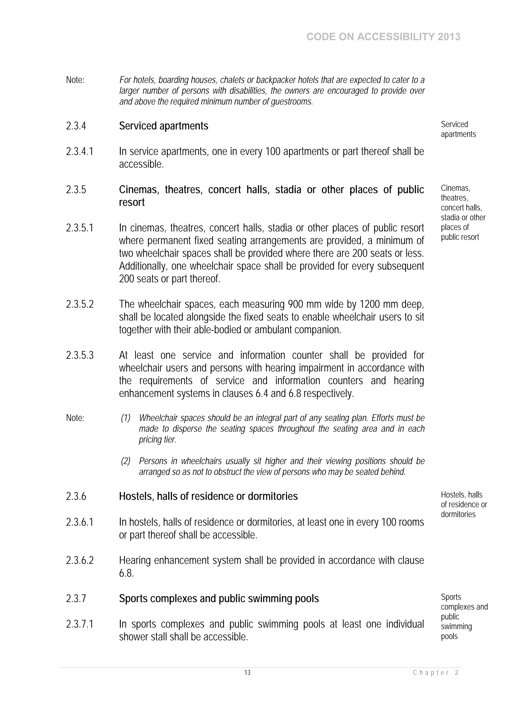 CODE ON ACCESSIBILITY 2013
13 C h a p t e r 2
Note: For hotels, boarding houses, chalets or backpacker hotels that are expected to cater to a
larger number of persons with disabilities, the owners are encouraged to provide over
and above the required minimum number of guestrooms.
2.3.4 Serviced apartments Serviced
apartments
2.3.4.1 In service apartments, one in every 100 apartments or part thereof shall be
accessible.
2.3.5 Cinemas, theatres, concert halls, stadia or other places of public
resort
Cinemas,
theatres,
concert halls,
stadia or other
places of
public resort
2.3.5.1 In cinemas, theatres, concert halls, stadia or other places of public resort
where permanent fixed seating arrangements are provided, a minimum of
two wheelchair spaces shall be provided where there are 200 seats or less.
Additionally, one wheelchair space shall be provided for every subsequent
200 seats or part thereof.
2.3.5.2 The wheelchair spaces, each measuring 900 mm wide by 1200 mm deep,
shall be located alongside the fixed seats to enable wheelchair users to sit
together with their able-bodied or ambulant companion.
2.3.5.3 At least one service and information counter shall be provided for
wheelchair users and persons with hearing impairment in accordance with
the requirements of service and information counters and hearing
enhancement systems in clauses 6.4 and 6.8 respectively.
Note: (1) Wheelchair spaces should be an integral part of any seating plan. Efforts must be
made to disperse the seating spaces throughout the seating area and in each
pricing tier.
(2) Persons in wheelchairs usually sit higher and their viewing positions should be
arranged so as not to obstruct the view of persons who may be seated behind.
2.3.6 Hostels, halls of residence or dormitories Hostels, halls
of residence or
dormitories
2.3.6.1 In hostels, halls of residence or dormitories, at least one in every 100 rooms
or part thereof shall be accessible.
2.3.6.2 Hearing enhancement system shall be provided in accordance with clause
6.8.
2.3.7 Sports complexes and public swimming pools Sports
complexes and
public
swimming
pools
2.3.7.1 In sports complexes and public swimming pools at least one individual
shower stall shall be accessible.
 