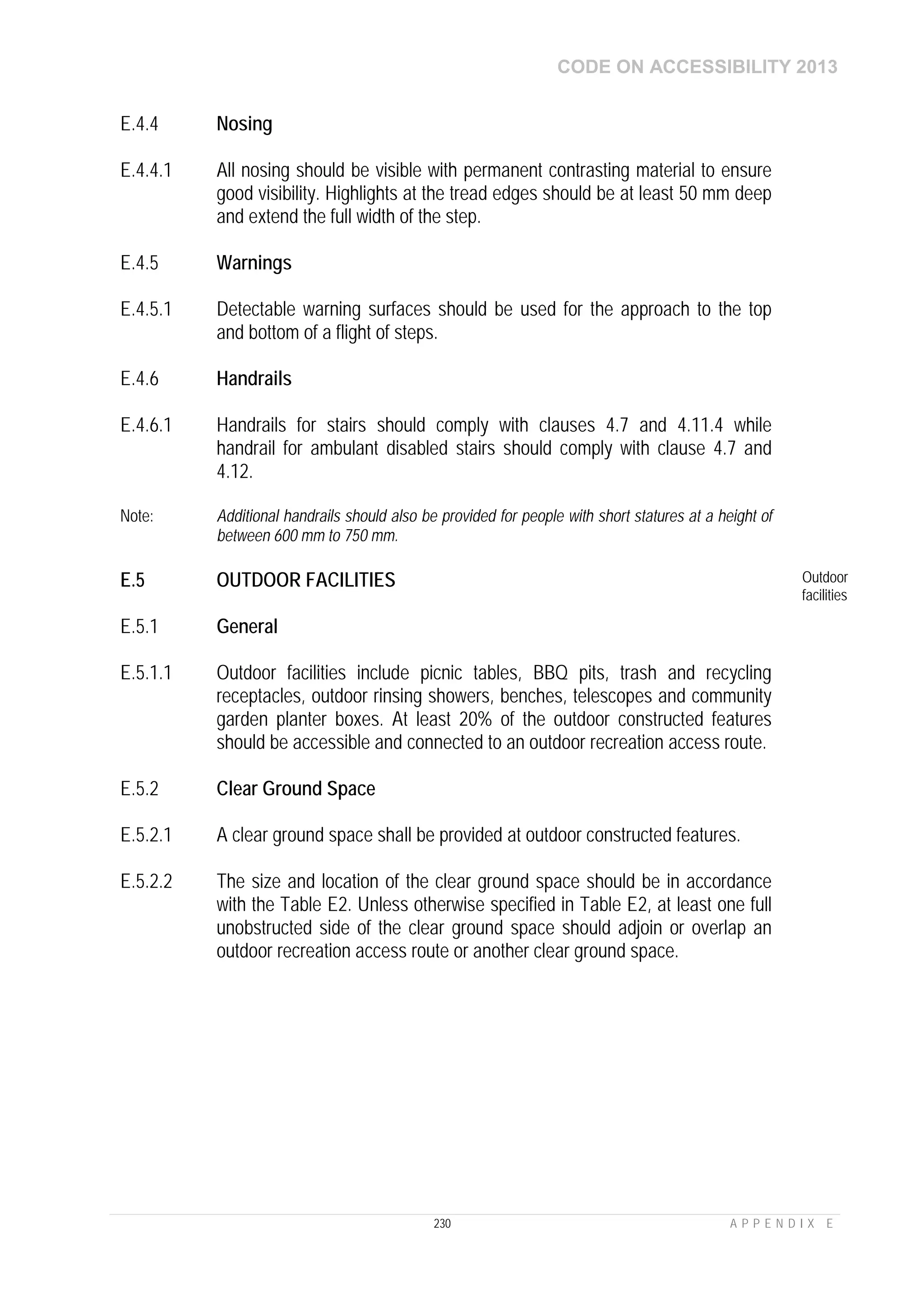 CODE ON ACCESSIBILITY 2013
230 A P P E N D I X E
E.4.4 Nosing
E.4.4.1 All nosing should be visible with permanent contrasting material to ensure
good visibility. Highlights at the tread edges should be at least 50 mm deep
and extend the full width of the step.
E.4.5 Warnings
E.4.5.1 Detectable warning surfaces should be used for the approach to the top
and bottom of a flight of steps.
E.4.6 Handrails
E.4.6.1 Handrails for stairs should comply with clauses 4.7 and 4.11.4 while
handrail for ambulant disabled stairs should comply with clause 4.7 and
4.12.
Note: Additional handrails should also be provided for people with short statures at a height of
between 600 mm to 750 mm.
E.5 OUTDOOR FACILITIES Outdoor
facilities
E.5.1 General
E.5.1.1 Outdoor facilities include picnic tables, BBQ pits, trash and recycling
receptacles, outdoor rinsing showers, benches, telescopes and community
garden planter boxes. At least 20% of the outdoor constructed features
should be accessible and connected to an outdoor recreation access route.
E.5.2 Clear Ground Space
E.5.2.1 A clear ground space shall be provided at outdoor constructed features.
E.5.2.2 The size and location of the clear ground space should be in accordance
with the Table E2. Unless otherwise specified in Table E2, at least one full
unobstructed side of the clear ground space should adjoin or overlap an
outdoor recreation access route or another clear ground space.
 