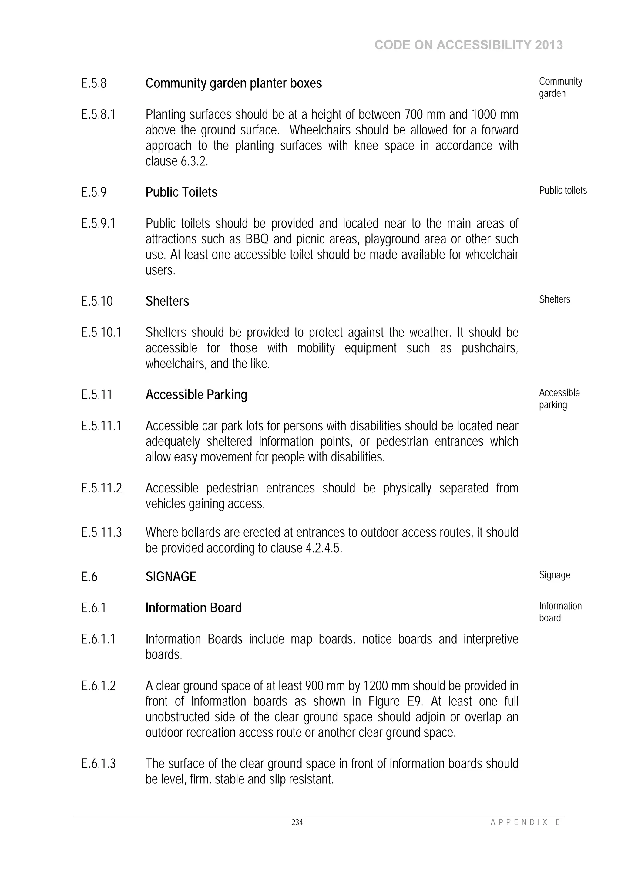 CODE ON ACCESSIBILITY 2013
234 A P P E N D I X E
E.5.8 Community garden planter boxes Community
garden
E.5.8.1 Planting surfaces should be at a height of between 700 mm and 1000 mm
above the ground surface. Wheelchairs should be allowed for a forward
approach to the planting surfaces with knee space in accordance with
clause 6.3.2.
E.5.9 Public Toilets Public toilets
E.5.9.1 Public toilets should be provided and located near to the main areas of
attractions such as BBQ and picnic areas, playground area or other such
use. At least one accessible toilet should be made available for wheelchair
users.
E.5.10 Shelters Shelters
E.5.10.1 Shelters should be provided to protect against the weather. It should be
accessible for those with mobility equipment such as pushchairs,
wheelchairs, and the like.
E.5.11 Accessible Parking Accessible
parking
E.5.11.1 Accessible car park lots for persons with disabilities should be located near
adequately sheltered information points, or pedestrian entrances which
allow easy movement for people with disabilities.
E.5.11.2 Accessible pedestrian entrances should be physically separated from
vehicles gaining access.
E.5.11.3 Where bollards are erected at entrances to outdoor access routes, it should
be provided according to clause 4.2.4.5.
E.6 SIGNAGE Signage
E.6.1 Information Board Information
board
E.6.1.1 Information Boards include map boards, notice boards and interpretive
boards.
E.6.1.2 A clear ground space of at least 900 mm by 1200 mm should be provided in
front of information boards as shown in Figure E9. At least one full
unobstructed side of the clear ground space should adjoin or overlap an
outdoor recreation access route or another clear ground space.
E.6.1.3 The surface of the clear ground space in front of information boards should
be level, firm, stable and slip resistant.
 