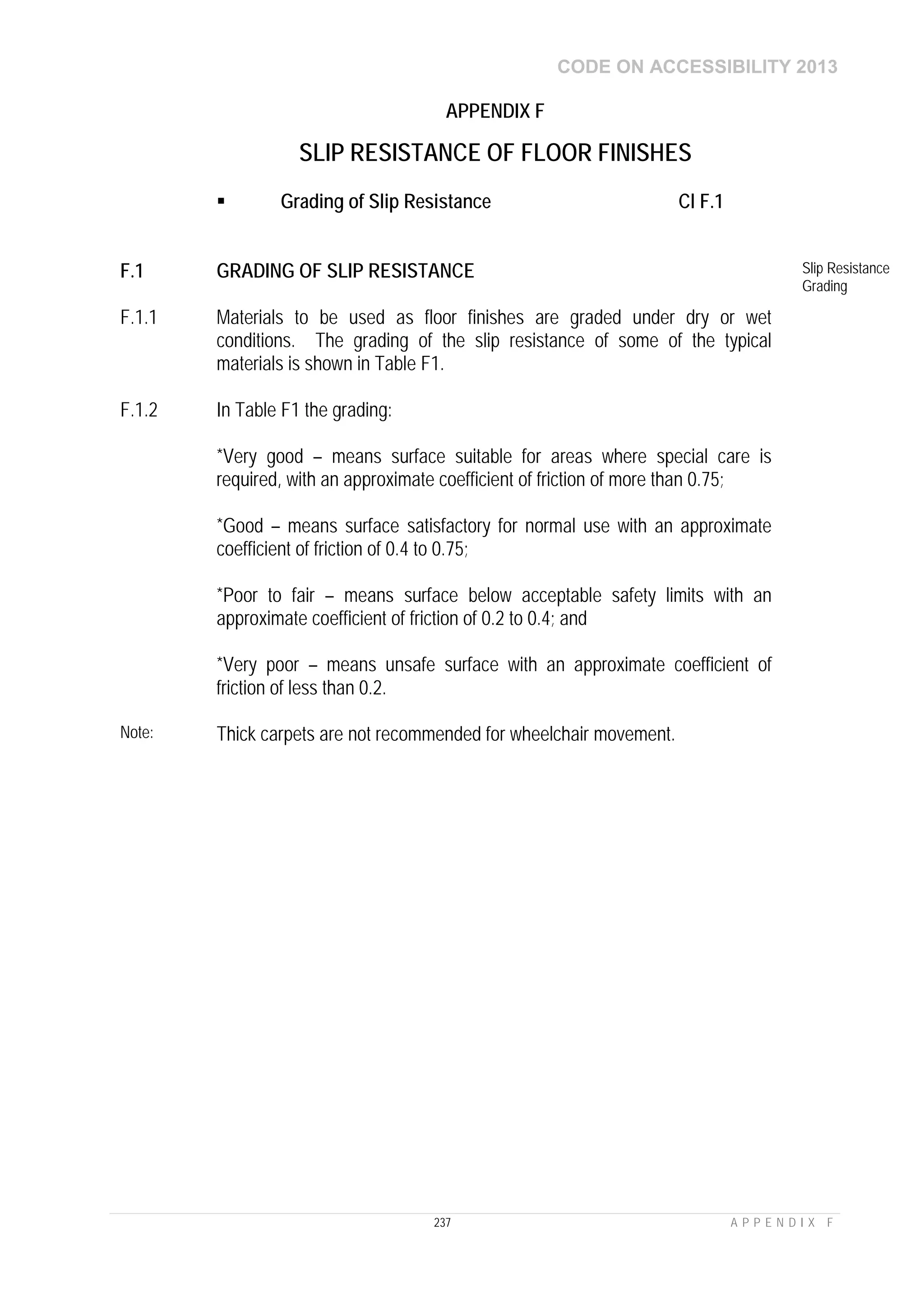 CODE ON ACCESSIBILITY 2013
237 A P P E N D I X F
APPENDIX F
SLIP RESISTANCE OF FLOOR FINISHES
 Grading of Slip Resistance Cl F.1
F.1 GRADING OF SLIP RESISTANCE Slip Resistance
Grading
F.1.1 Materials to be used as floor finishes are graded under dry or wet
conditions. The grading of the slip resistance of some of the typical
materials is shown in Table F1.
F.1.2 In Table F1 the grading:
*Very good – means surface suitable for areas where special care is
required, with an approximate coefficient of friction of more than 0.75;
*Good – means surface satisfactory for normal use with an approximate
coefficient of friction of 0.4 to 0.75;
*Poor to fair – means surface below acceptable safety limits with an
approximate coefficient of friction of 0.2 to 0.4; and
*Very poor – means unsafe surface with an approximate coefficient of
friction of less than 0.2.
Note: Thick carpets are not recommended for wheelchair movement.
 