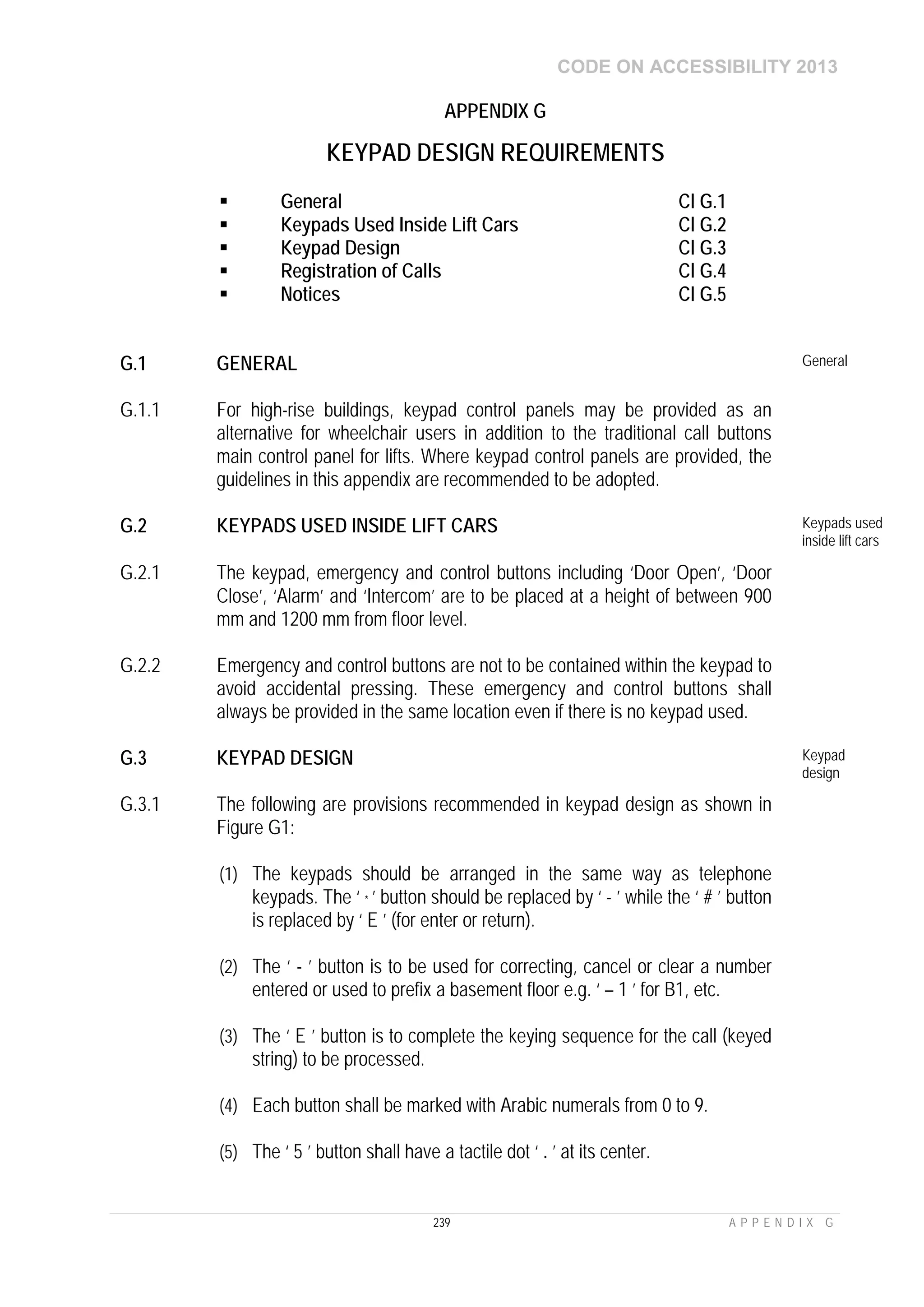 CODE ON ACCESSIBILITY 2013
239 A P P E N D I X G
APPENDIX G
KEYPAD DESIGN REQUIREMENTS
 General Cl G.1
 Keypads Used Inside Lift Cars Cl G.2
 Keypad Design Cl G.3
 Registration of Calls Cl G.4
 Notices Cl G.5
G.1 GENERAL General
G.1.1 For high-rise buildings, keypad control panels may be provided as an
alternative for wheelchair users in addition to the traditional call buttons
main control panel for lifts. Where keypad control panels are provided, the
guidelines in this appendix are recommended to be adopted.
G.2 KEYPADS USED INSIDE LIFT CARS Keypads used
inside lift cars
G.2.1 The keypad, emergency and control buttons including ‘Door Open’, ‘Door
Close’, ‘Alarm’ and ‘Intercom’ are to be placed at a height of between 900
mm and 1200 mm from floor level.
G.2.2 Emergency and control buttons are not to be contained within the keypad to
avoid accidental pressing. These emergency and control buttons shall
always be provided in the same location even if there is no keypad used.
G.3 KEYPAD DESIGN Keypad
design
G.3.1 The following are provisions recommended in keypad design as shown in
Figure G1:
(1) The keypads should be arranged in the same way as telephone
keypads. The ‘ * ’ button should be replaced by ‘ - ’ while the ‘ # ’ button
is replaced by ‘ E ’ (for enter or return).
(2) The ‘ - ’ button is to be used for correcting, cancel or clear a number
entered or used to prefix a basement floor e.g. ‘ – 1 ’ for B1, etc.
(3) The ‘ E ’ button is to complete the keying sequence for the call (keyed
string) to be processed.
(4) Each button shall be marked with Arabic numerals from 0 to 9.
(5) The ‘ 5 ’ button shall have a tactile dot ‘ . ’ at its center.
 
