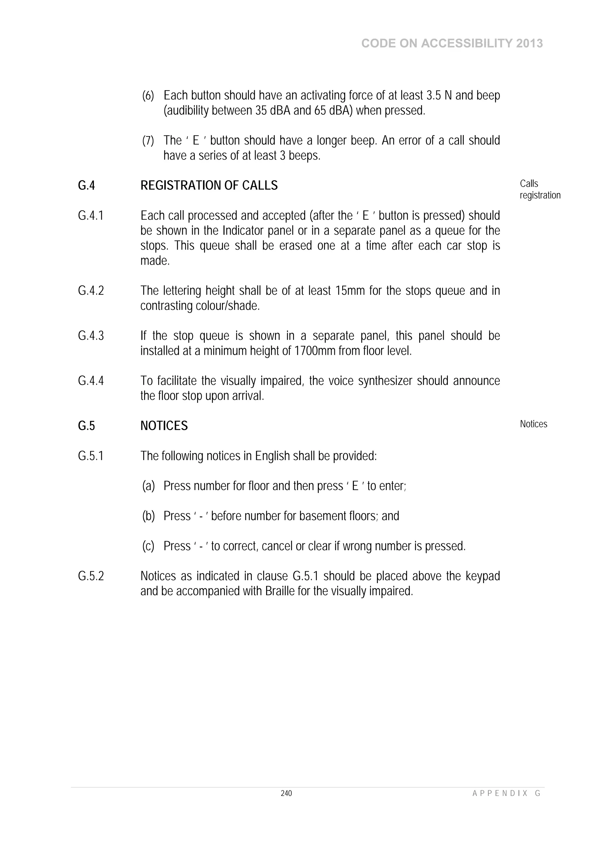 CODE ON ACCESSIBILITY 2013
240 A P P E N D I X G
(6) Each button should have an activating force of at least 3.5 N and beep
(audibility between 35 dBA and 65 dBA) when pressed.
(7) The ‘ E ’ button should have a longer beep. An error of a call should
have a series of at least 3 beeps.
G.4 REGISTRATION OF CALLS Calls
registration
G.4.1 Each call processed and accepted (after the ‘ E ’ button is pressed) should
be shown in the Indicator panel or in a separate panel as a queue for the
stops. This queue shall be erased one at a time after each car stop is
made.
G.4.2 The lettering height shall be of at least 15mm for the stops queue and in
contrasting colour/shade.
G.4.3 If the stop queue is shown in a separate panel, this panel should be
installed at a minimum height of 1700mm from floor level.
G.4.4 To facilitate the visually impaired, the voice synthesizer should announce
the floor stop upon arrival.
G.5 NOTICES Notices
G.5.1 The following notices in English shall be provided:
(a) Press number for floor and then press ‘ E ’ to enter;
(b) Press ‘ - ’ before number for basement floors; and
(c) Press ‘ - ’ to correct, cancel or clear if wrong number is pressed.
G.5.2 Notices as indicated in clause G.5.1 should be placed above the keypad
and be accompanied with Braille for the visually impaired.
 