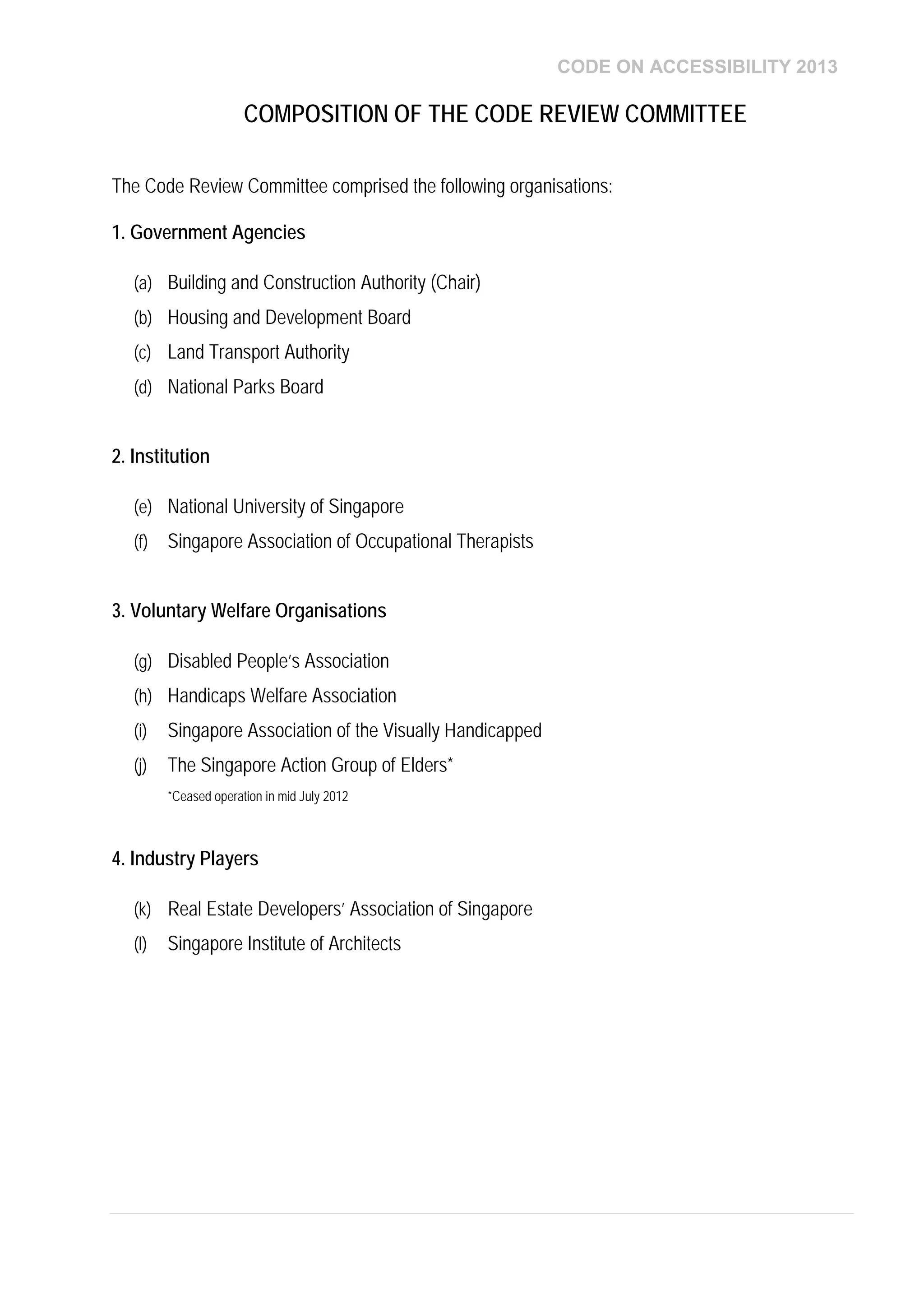 CODE ON ACCESSIBILITY 2013
The Code Review Committee comprised the following organisations:
1. Government Agencies
(a) Building and Construction Authority (Chair)
(b) Housing and Development Board
(c) Land Transport Authority
(d) National Parks Board
2. Institution
(e) National University of Singapore
(f) Singapore Association of Occupational Therapists
3. Voluntary Welfare Organisations
(g) Disabled People’s Association
(h) Handicaps Welfare Association
(i) Singapore Association of the Visually Handicapped
(j) The Singapore Action Group of Elders*
*Ceased operation in mid July 2012
4. Industry Players
(k) Real Estate Developers’ Association of Singapore
(l) Singapore Institute of Architects
COMPOSITION OF THE CODE REVIEW COMMITTEE
 