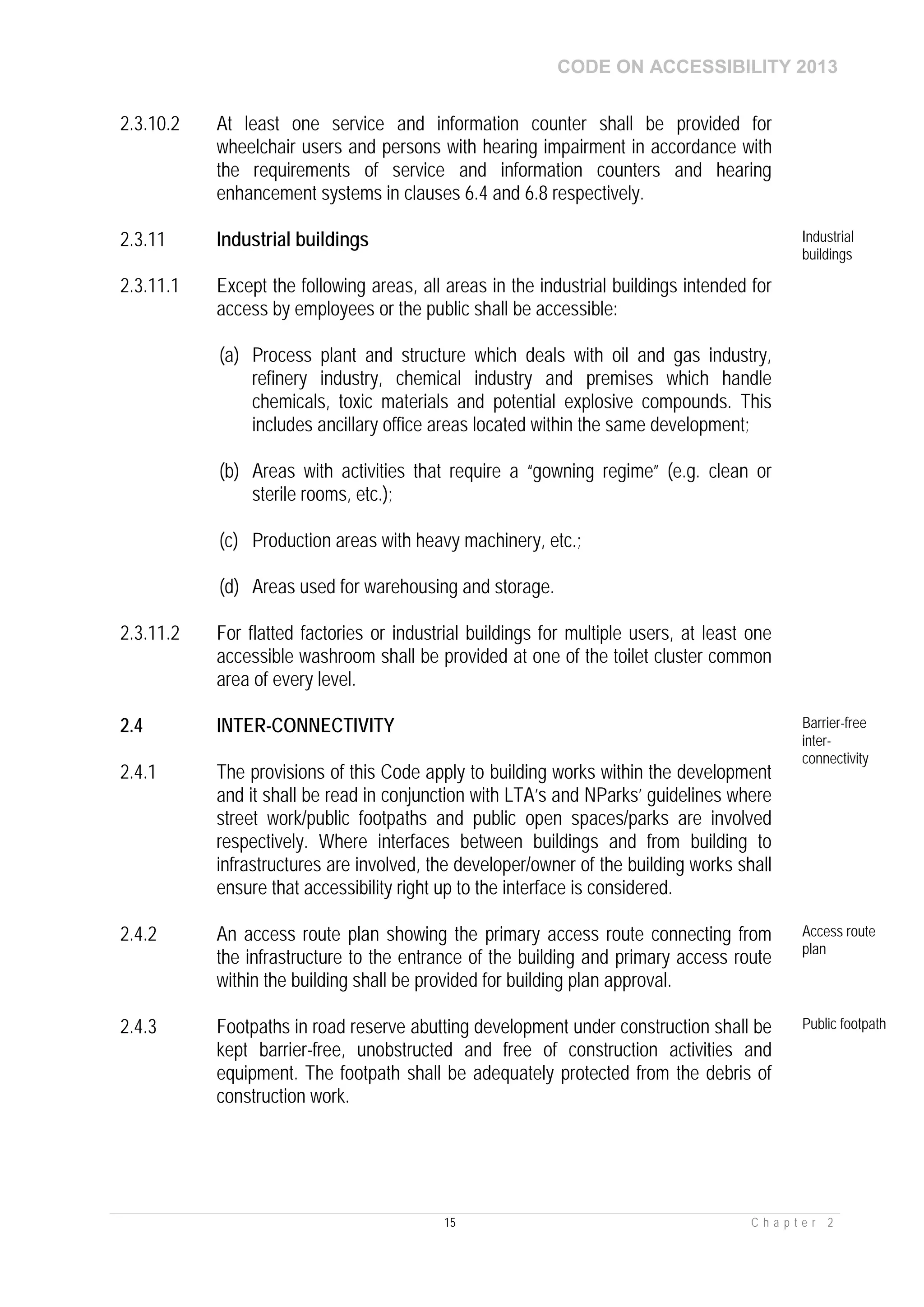 CODE ON ACCESSIBILITY 2013
15 C h a p t e r 2
2.3.10.2 At least one service and information counter shall be provided for
wheelchair users and persons with hearing impairment in accordance with
the requirements of service and information counters and hearing
enhancement systems in clauses 6.4 and 6.8 respectively.
2.3.11 Industrial buildings Industrial
buildings
2.3.11.1 Except the following areas, all areas in the industrial buildings intended for
access by employees or the public shall be accessible:
(a) Process plant and structure which deals with oil and gas industry,
refinery industry, chemical industry and premises which handle
chemicals, toxic materials and potential explosive compounds. This
includes ancillary office areas located within the same development;
(b) Areas with activities that require a “gowning regime” (e.g. clean or
sterile rooms, etc.);
(c) Production areas with heavy machinery, etc.;
(d) Areas used for warehousing and storage.
2.3.11.2 For flatted factories or industrial buildings for multiple users, at least one
accessible washroom shall be provided at one of the toilet cluster common
area of every level.
2.4 INTER-CONNECTIVITY Barrier-free
inter-
connectivity
2.4.1 The provisions of this Code apply to building works within the development
and it shall be read in conjunction with LTA’s and NParks’ guidelines where
street work/public footpaths and public open spaces/parks are involved
respectively. Where interfaces between buildings and from building to
infrastructures are involved, the developer/owner of the building works shall
ensure that accessibility right up to the interface is considered.
2.4.2 An access route plan showing the primary access route connecting from
the infrastructure to the entrance of the building and primary access route
within the building shall be provided for building plan approval.
Access route
plan
2.4.3 Footpaths in road reserve abutting development under construction shall be
kept barrier-free, unobstructed and free of construction activities and
equipment. The footpath shall be adequately protected from the debris of
construction work.
Public footpath
 