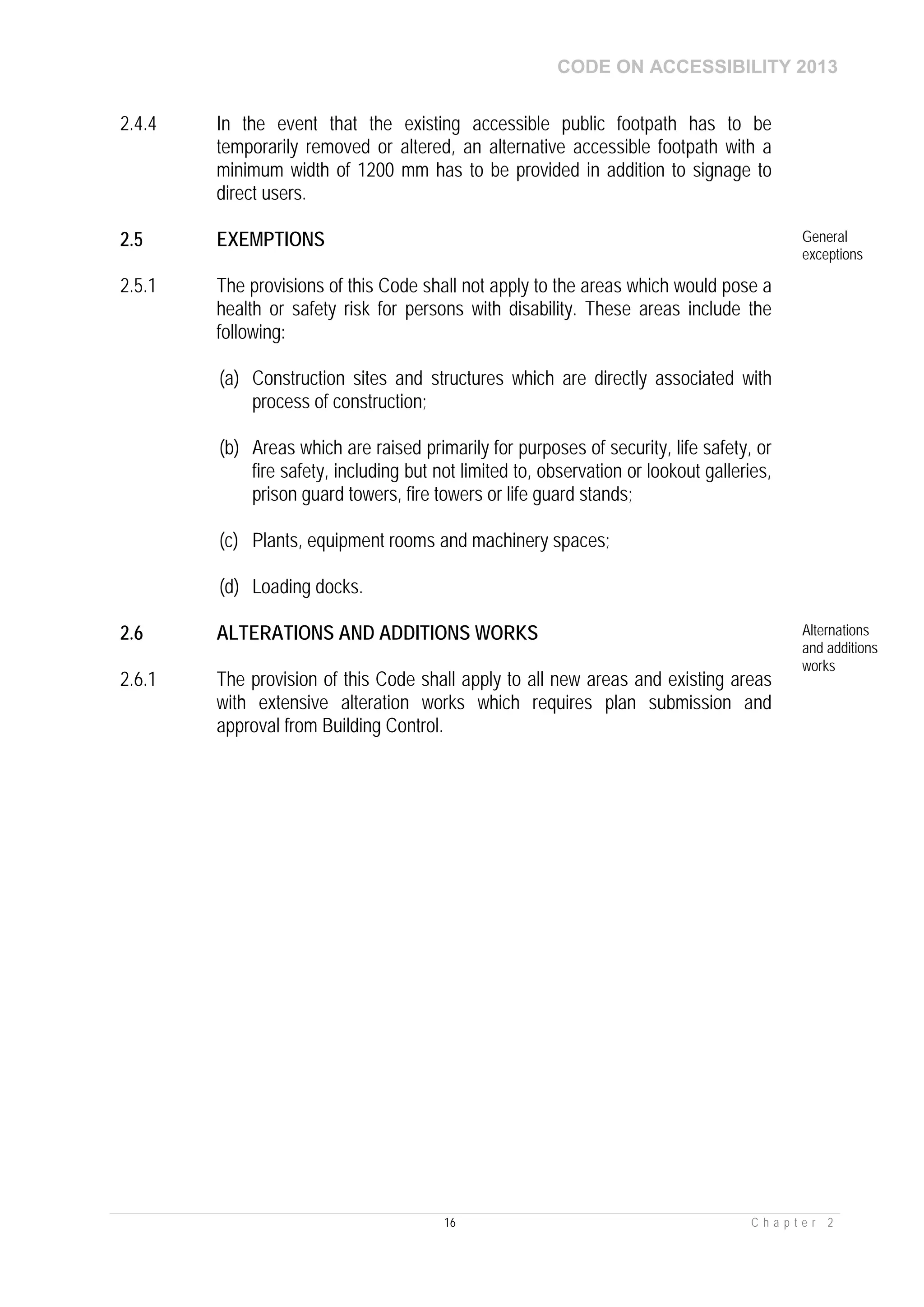 CODE ON ACCESSIBILITY 2013
16 C h a p t e r 2
2.4.4 In the event that the existing accessible public footpath has to be
temporarily removed or altered, an alternative accessible footpath with a
minimum width of 1200 mm has to be provided in addition to signage to
direct users.
2.5 EXEMPTIONS General
exceptions
2.5.1 The provisions of this Code shall not apply to the areas which would pose a
health or safety risk for persons with disability. These areas include the
following:
(a) Construction sites and structures which are directly associated with
process of construction;
(b) Areas which are raised primarily for purposes of security, life safety, or
fire safety, including but not limited to, observation or lookout galleries,
prison guard towers, fire towers or life guard stands;
(c) Plants, equipment rooms and machinery spaces;
(d) Loading docks.
2.6 ALTERATIONS AND ADDITIONS WORKS Alternations
and additions
works
2.6.1 The provision of this Code shall apply to all new areas and existing areas
with extensive alteration works which requires plan submission and
approval from Building Control.
 