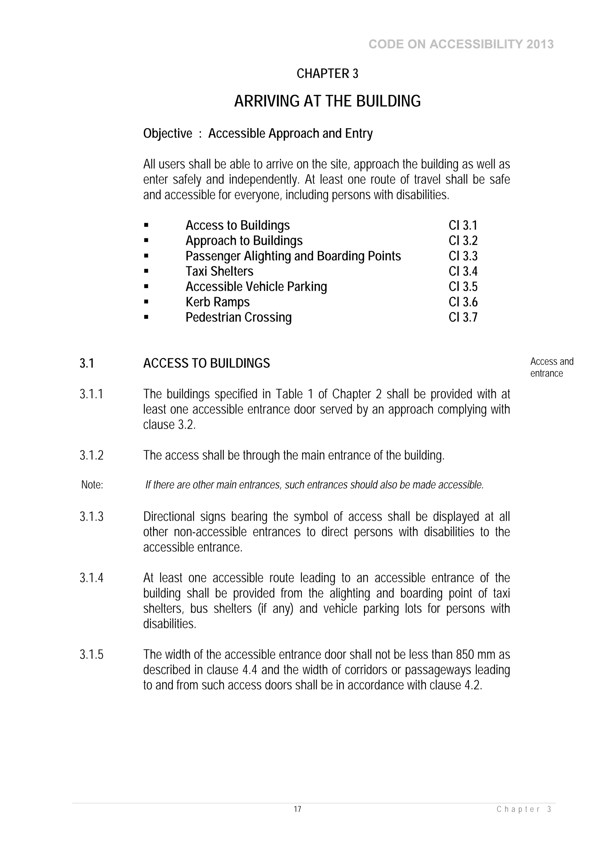 CODE ON ACCESSIBILITY 2013
17 C h a p t e r 3
CHAPTER 3
ARRIVING AT THE BUILDING
Objective : Accessible Approach and Entry
All users shall be able to arrive on the site, approach the building as well as
enter safely and independently. At least one route of travel shall be safe
and accessible for everyone, including persons with disabilities.
 Access to Buildings Cl 3.1
 Approach to Buildings Cl 3.2
 Passenger Alighting and Boarding Points Cl 3.3
 Taxi Shelters Cl 3.4
 Accessible Vehicle Parking Cl 3.5
 Kerb Ramps Cl 3.6
 Pedestrian Crossing Cl 3.7
3.1 ACCESS TO BUILDINGS Access and
entrance
3.1.1 The buildings specified in Table 1 of Chapter 2 shall be provided with at
least one accessible entrance door served by an approach complying with
clause 3.2.
3.1.2 The access shall be through the main entrance of the building.
Note: If there are other main entrances, such entrances should also be made accessible.
3.1.3 Directional signs bearing the symbol of access shall be displayed at all
other non-accessible entrances to direct persons with disabilities to the
accessible entrance.
3.1.4 At least one accessible route leading to an accessible entrance of the
building shall be provided from the alighting and boarding point of taxi
shelters, bus shelters (if any) and vehicle parking lots for persons with
disabilities.
3.1.5 The width of the accessible entrance door shall not be less than 850 mm as
described in clause 4.4 and the width of corridors or passageways leading
to and from such access doors shall be in accordance with clause 4.2.
 