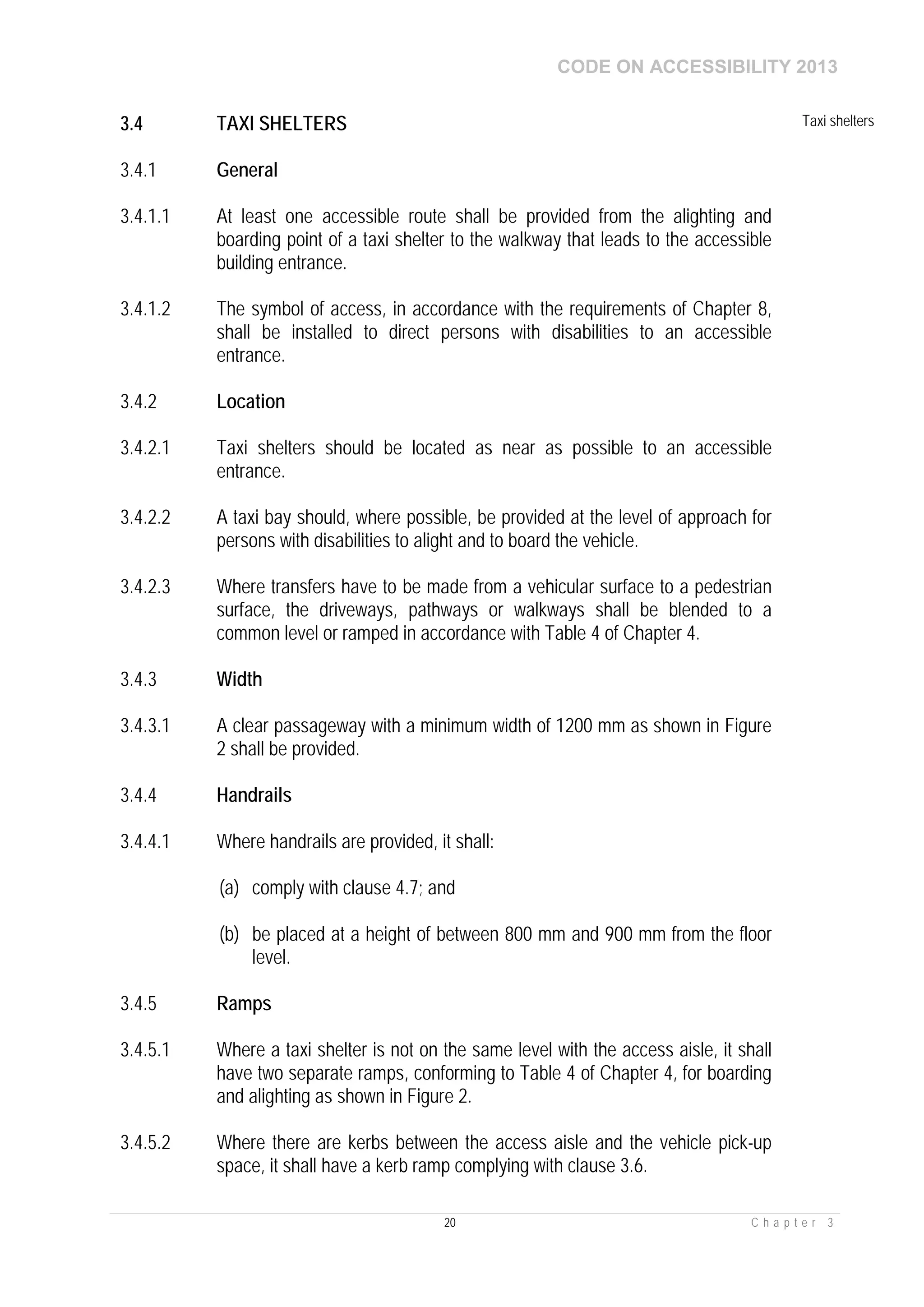 CODE ON ACCESSIBILITY 2013
20 C h a p t e r 3
3.4 TAXI SHELTERS Taxi shelters
3.4.1 General
3.4.1.1 At least one accessible route shall be provided from the alighting and
boarding point of a taxi shelter to the walkway that leads to the accessible
building entrance.
3.4.1.2 The symbol of access, in accordance with the requirements of Chapter 8,
shall be installed to direct persons with disabilities to an accessible
entrance.
3.4.2 Location
3.4.2.1 Taxi shelters should be located as near as possible to an accessible
entrance.
3.4.2.2 A taxi bay should, where possible, be provided at the level of approach for
persons with disabilities to alight and to board the vehicle.
3.4.2.3 Where transfers have to be made from a vehicular surface to a pedestrian
surface, the driveways, pathways or walkways shall be blended to a
common level or ramped in accordance with Table 4 of Chapter 4.
3.4.3 Width
3.4.3.1 A clear passageway with a minimum width of 1200 mm as shown in Figure
2 shall be provided.
3.4.4 Handrails
3.4.4.1 Where handrails are provided, it shall:
(a) comply with clause 4.7; and
(b) be placed at a height of between 800 mm and 900 mm from the floor
level.
3.4.5 Ramps
3.4.5.1 Where a taxi shelter is not on the same level with the access aisle, it shall
have two separate ramps, conforming to Table 4 of Chapter 4, for boarding
and alighting as shown in Figure 2.
3.4.5.2 Where there are kerbs between the access aisle and the vehicle pick-up
space, it shall have a kerb ramp complying with clause 3.6.
 