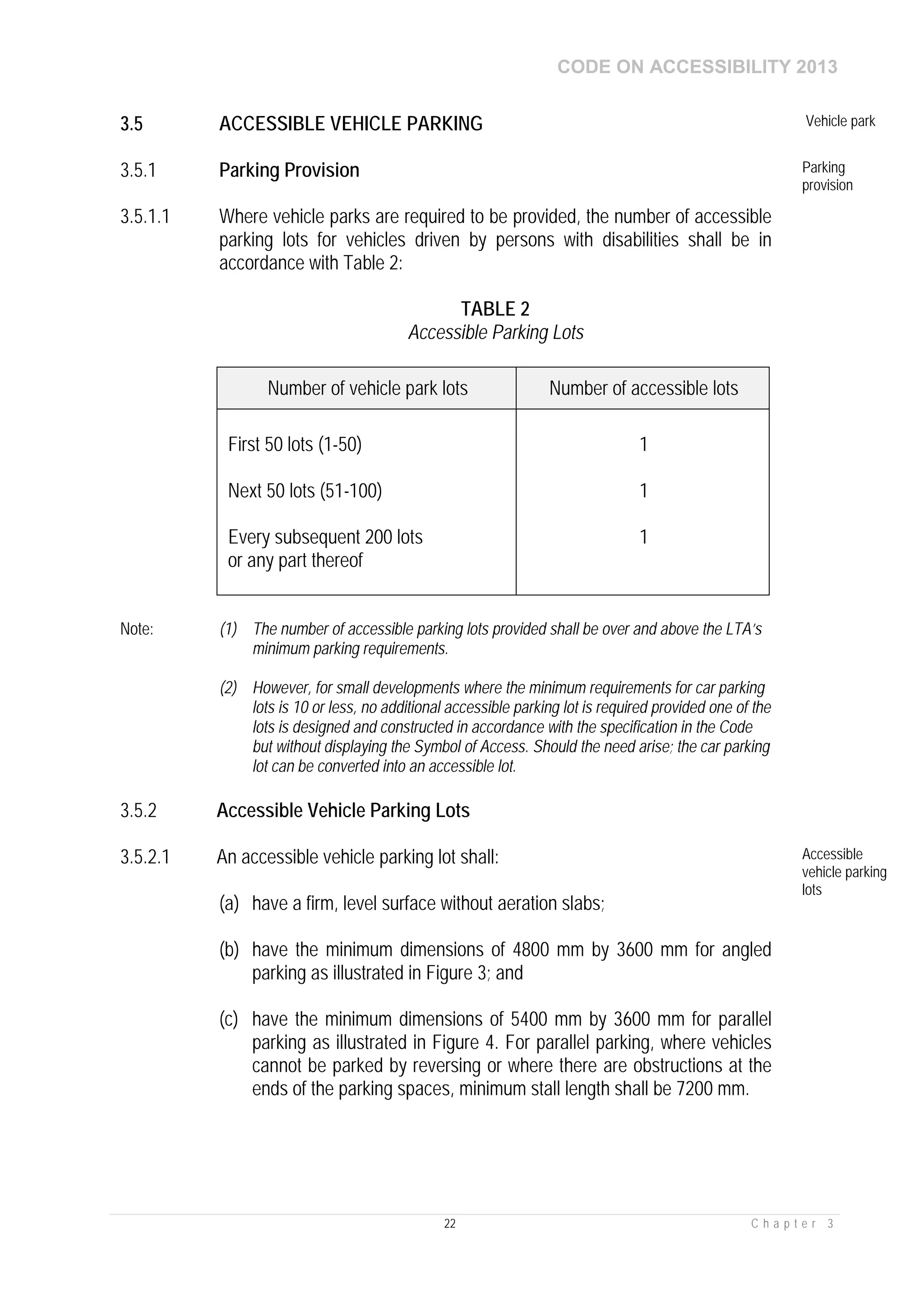 CODE ON ACCESSIBILITY 2013
22 C h a p t e r 3
3.5 ACCESSIBLE VEHICLE PARKING Vehicle park
3.5.1 Parking Provision Parking
provision
3.5.1.1 Where vehicle parks are required to be provided, the number of accessible
parking lots for vehicles driven by persons with disabilities shall be in
accordance with Table 2:
TABLE 2
Accessible Parking Lots
Number of vehicle park lots Number of accessible lots
First 50 lots (1-50)
Next 50 lots (51-100)
Every subsequent 200 lots
or any part thereof
1
1
1
Note: (1) The number of accessible parking lots provided shall be over and above the LTA’s
minimum parking requirements.
(2) However, for small developments where the minimum requirements for car parking
lots is 10 or less, no additional accessible parking lot is required provided one of the
lots is designed and constructed in accordance with the specification in the Code
but without displaying the Symbol of Access. Should the need arise; the car parking
lot can be converted into an accessible lot.
3.5.2 Accessible Vehicle Parking Lots
3.5.2.1 An accessible vehicle parking lot shall:
(a) have a firm, level surface without aeration slabs;
(b) have the minimum dimensions of 4800 mm by 3600 mm for angled
parking as illustrated in Figure 3; and
(c) have the minimum dimensions of 5400 mm by 3600 mm for parallel
parking as illustrated in Figure 4. For parallel parking, where vehicles
cannot be parked by reversing or where there are obstructions at the
ends of the parking spaces, minimum stall length shall be 7200 mm.
Accessible
vehicle parking
lots
 