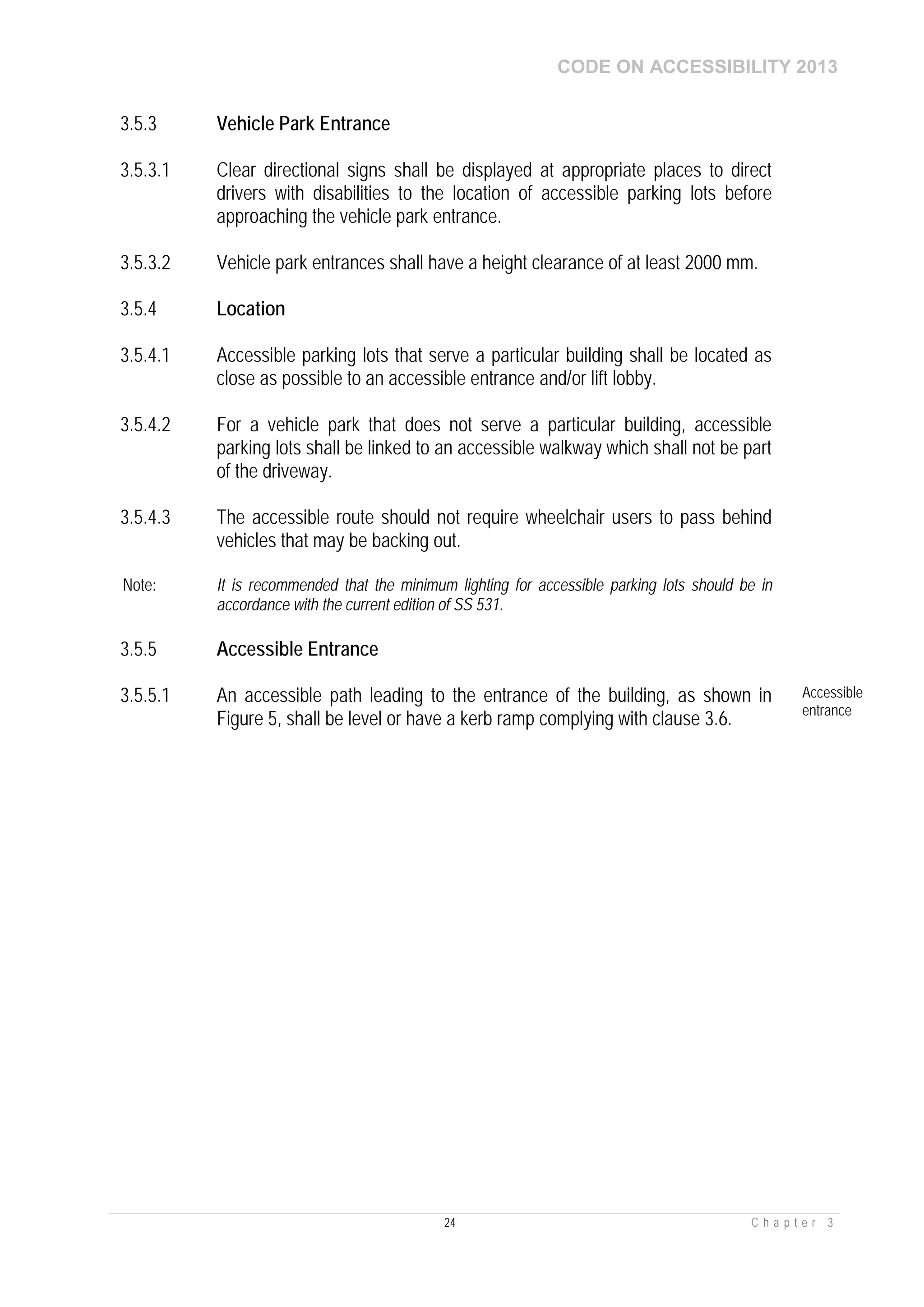 CODE ON ACCESSIBILITY 2013
24 C h a p t e r 3
3.5.3 Vehicle Park Entrance
3.5.3.1 Clear directional signs shall be displayed at appropriate places to direct
drivers with disabilities to the location of accessible parking lots before
approaching the vehicle park entrance.
3.5.3.2 Vehicle park entrances shall have a height clearance of at least 2000 mm.
3.5.4 Location
3.5.4.1 Accessible parking lots that serve a particular building shall be located as
close as possible to an accessible entrance and/or lift lobby.
3.5.4.2 For a vehicle park that does not serve a particular building, accessible
parking lots shall be linked to an accessible walkway which shall not be part
of the driveway.
3.5.4.3 The accessible route should not require wheelchair users to pass behind
vehicles that may be backing out.
Note: It is recommended that the minimum lighting for accessible parking lots should be in
accordance with the current edition of SS 531.
3.5.5 Accessible Entrance
3.5.5.1 An accessible path leading to the entrance of the building, as shown in
Figure 5, shall be level or have a kerb ramp complying with clause 3.6.
Accessible
entrance
 