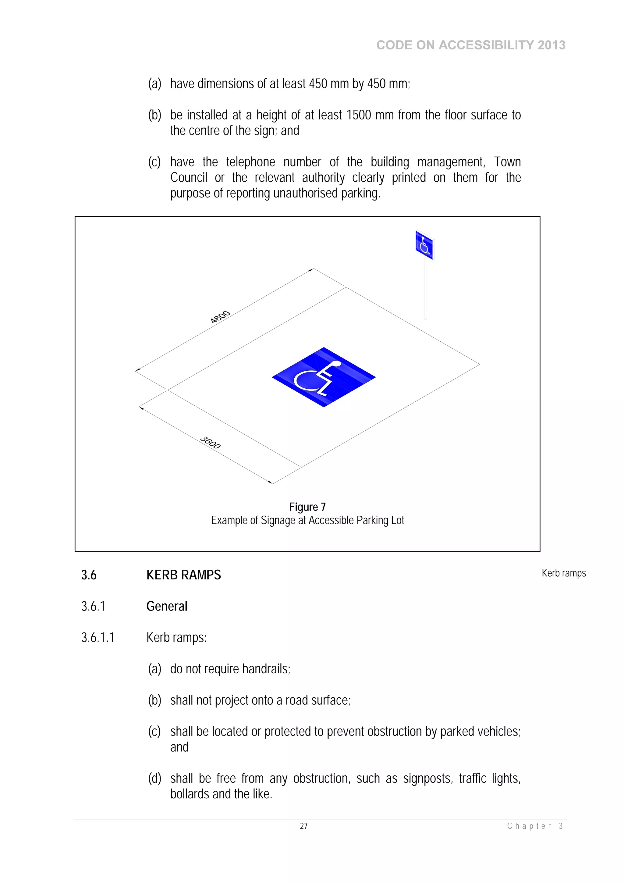 CODE ON ACCESSIBILITY 2013
27 C h a p t e r 3
(a) have dimensions of at least 450 mm by 450 mm;
(b) be installed at a height of at least 1500 mm from the floor surface to
the centre of the sign; and
(c) have the telephone number of the building management, Town
Council or the relevant authority clearly printed on them for the
purpose of reporting unauthorised parking.
3.6 KERB RAMPS Kerb ramps
3.6.1 General
3.6.1.1 Kerb ramps:
(a) do not require handrails;
(b) shall not project onto a road surface;
(c) shall be located or protected to prevent obstruction by parked vehicles;
and
(d) shall be free from any obstruction, such as signposts, traffic lights,
bollards and the like.
Figure 7
Example of Signage at Accessible Parking Lot
 