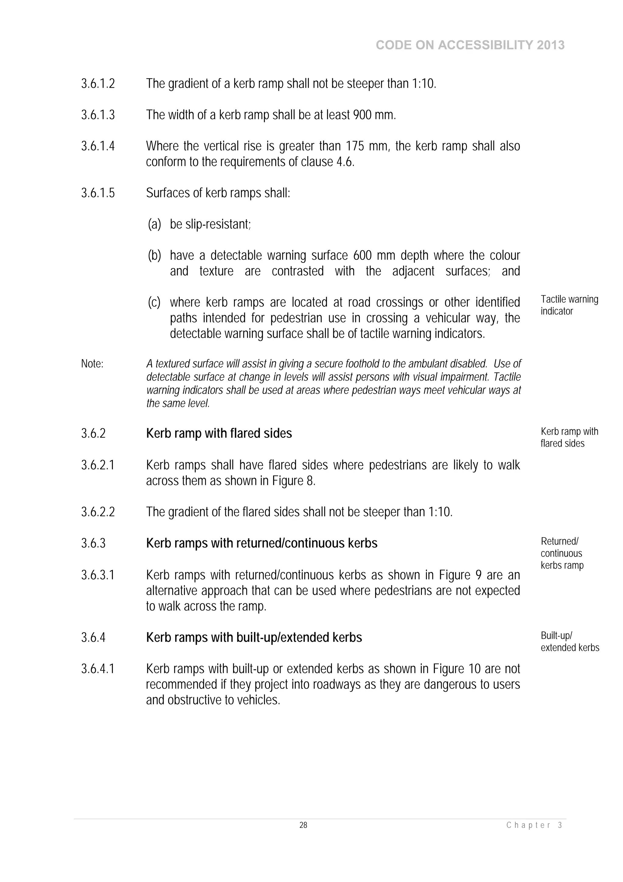 CODE ON ACCESSIBILITY 2013
28 C h a p t e r 3
3.6.1.2 The gradient of a kerb ramp shall not be steeper than 1:10.
3.6.1.3 The width of a kerb ramp shall be at least 900 mm.
3.6.1.4 Where the vertical rise is greater than 175 mm, the kerb ramp shall also
conform to the requirements of clause 4.6.
3.6.1.5 Surfaces of kerb ramps shall:
(a) be slip-resistant;
(b) have a detectable warning surface 600 mm depth where the colour
and texture are contrasted with the adjacent surfaces; and
(c) where kerb ramps are located at road crossings or other identified
paths intended for pedestrian use in crossing a vehicular way, the
detectable warning surface shall be of tactile warning indicators.
Tactile warning
indicator
Note: A textured surface will assist in giving a secure foothold to the ambulant disabled. Use of
detectable surface at change in levels will assist persons with visual impairment. Tactile
warning indicators shall be used at areas where pedestrian ways meet vehicular ways at
the same level.
3.6.2 Kerb ramp with flared sides Kerb ramp with
flared sides
3.6.2.1 Kerb ramps shall have flared sides where pedestrians are likely to walk
across them as shown in Figure 8.
3.6.2.2 The gradient of the flared sides shall not be steeper than 1:10.
3.6.3 Kerb ramps with returned/continuous kerbs Returned/
continuous
kerbs ramp
3.6.3.1 Kerb ramps with returned/continuous kerbs as shown in Figure 9 are an
alternative approach that can be used where pedestrians are not expected
to walk across the ramp.
3.6.4 Kerb ramps with built-up/extended kerbs Built-up/
extended kerbs
3.6.4.1 Kerb ramps with built-up or extended kerbs as shown in Figure 10 are not
recommended if they project into roadways as they are dangerous to users
and obstructive to vehicles.
 