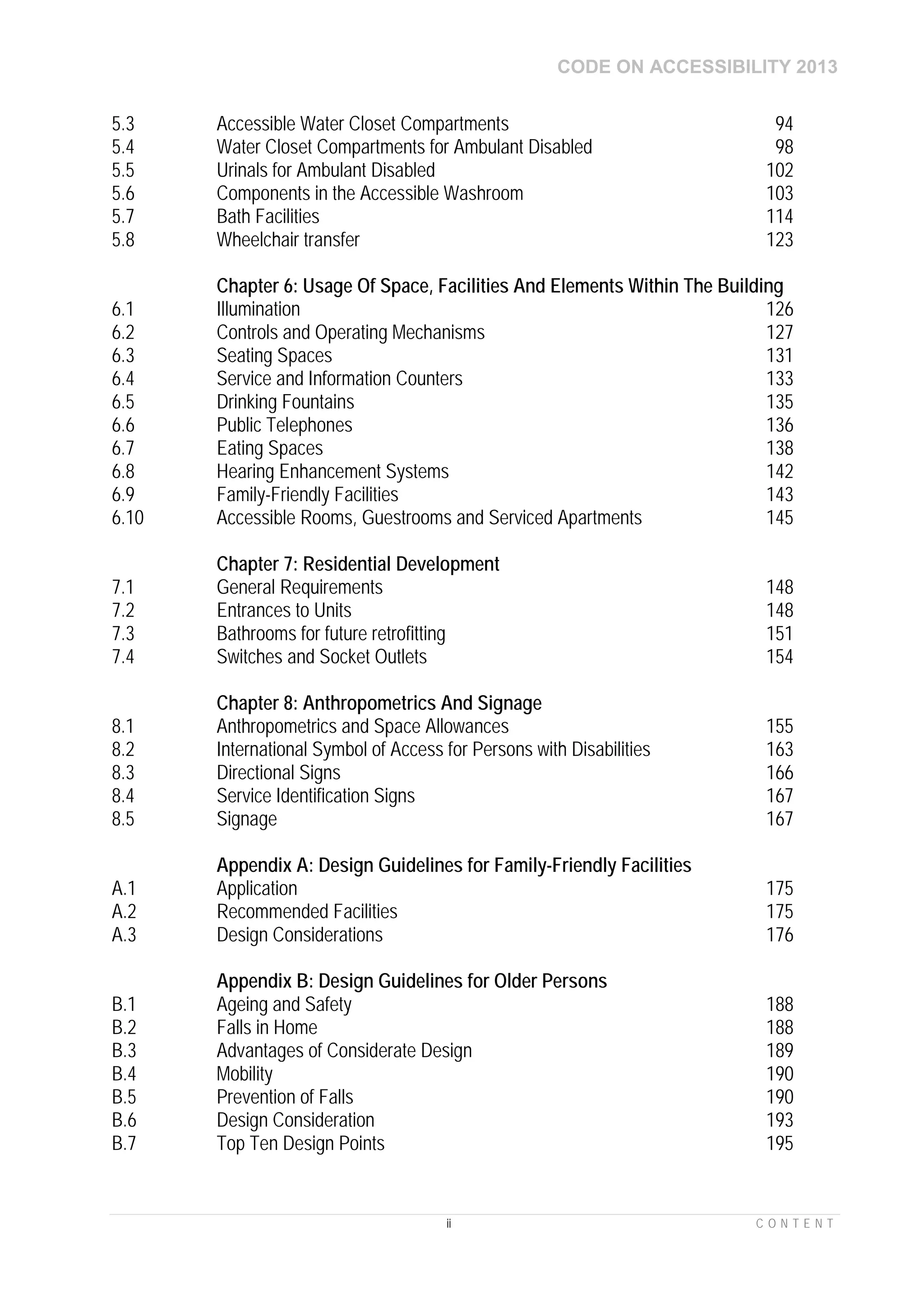 CODE ON ACCESSIBILITY 2013
ii C O N T E N T
5.3 Accessible Water Closet Compartments 94
5.4 Water Closet Compartments for Ambulant Disabled 98
5.5 Urinals for Ambulant Disabled 102
5.6 Components in the Accessible Washroom 103
5.7 Bath Facilities 114
5.8 Wheelchair transfer 123
Chapter 6: Usage Of Space, Facilities And Elements Within The Building
6.1 Illumination 126
6.2 Controls and Operating Mechanisms 127
6.3 Seating Spaces 131
6.4 Service and Information Counters 133
6.5 Drinking Fountains 135
6.6 Public Telephones 136
6.7 Eating Spaces 138
6.8 Hearing Enhancement Systems 142
6.9 Family-Friendly Facilities 143
6.10 Accessible Rooms, Guestrooms and Serviced Apartments 145
Chapter 7: Residential Development
7.1 General Requirements 148
7.2 Entrances to Units 148
7.3 Bathrooms for future retrofitting 151
7.4 Switches and Socket Outlets 154
Chapter 8: Anthropometrics And Signage
8.1 Anthropometrics and Space Allowances 155
8.2 International Symbol of Access for Persons with Disabilities 163
8.3 Directional Signs 166
8.4 Service Identification Signs 167
8.5 Signage 167
Appendix A: Design Guidelines for Family-Friendly Facilities
A.1 Application 175
A.2 Recommended Facilities 175
A.3 Design Considerations 176
Appendix B: Design Guidelines for Older Persons
B.1 Ageing and Safety 188
B.2 Falls in Home 188
B.3 Advantages of Considerate Design 189
B.4 Mobility 190
B.5 Prevention of Falls 190
B.6 Design Consideration 193
B.7 Top Ten Design Points 195
 