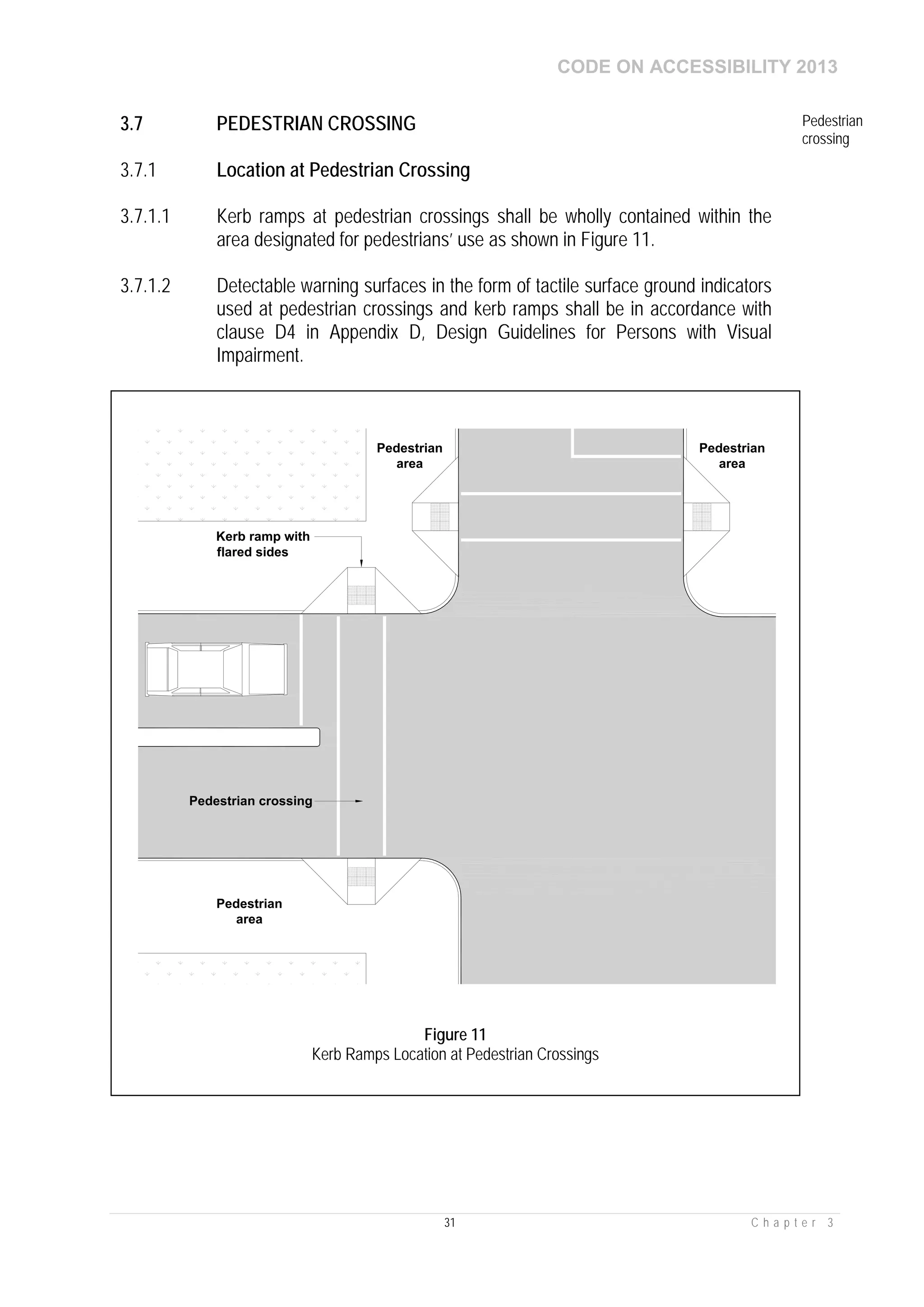 CODE ON ACCESSIBILITY 2013
31 C h a p t e r 3
3.7 PEDESTRIAN CROSSING Pedestrian
crossing
3.7.1 Location at Pedestrian Crossing
3.7.1.1 Kerb ramps at pedestrian crossings shall be wholly contained within the
area designated for pedestrians’ use as shown in Figure 11.
3.7.1.2 Detectable warning surfaces in the form of tactile surface ground indicators
used at pedestrian crossings and kerb ramps shall be in accordance with
clause D4 in Appendix D, Design Guidelines for Persons with Visual
Impairment.
Kerb ramp with
flared sides
Pedestrian
area
Pedestrian
area
Pedestrian
area
Pedestrian crossing
Figure 11
Kerb Ramps Location at Pedestrian Crossings
 