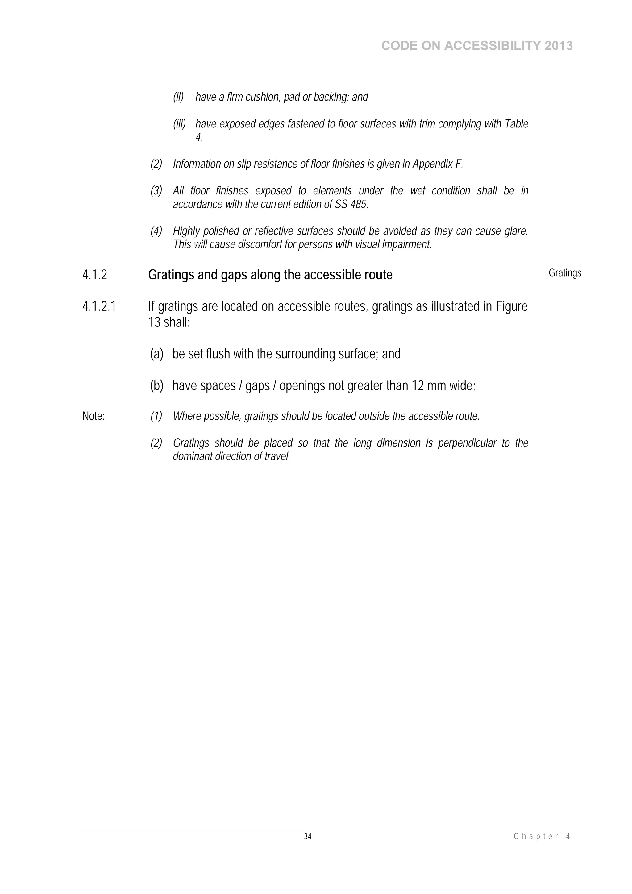 CODE ON ACCESSIBILITY 2013
34 C h a p t e r 4
(ii) have a firm cushion, pad or backing; and
(iii) have exposed edges fastened to floor surfaces with trim complying with Table
4.
(2) Information on slip resistance of floor finishes is given in Appendix F.
(3) All floor finishes exposed to elements under the wet condition shall be in
accordance with the current edition of SS 485.
(4) Highly polished or reflective surfaces should be avoided as they can cause glare.
This will cause discomfort for persons with visual impairment.
4.1.2 Gratings and gaps along the accessible route Gratings
4.1.2.1 If gratings are located on accessible routes, gratings as illustrated in Figure
13 shall:
(a) be set flush with the surrounding surface; and
(b) have spaces / gaps / openings not greater than 12 mm wide;
Note: (1) Where possible, gratings should be located outside the accessible route.
(2) Gratings should be placed so that the long dimension is perpendicular to the
dominant direction of travel.
 